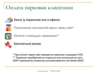 Оплата парковки клиентами
Касса (у охранника или в офисе)
Пополнение постоянной карты через сайт*
Оплата с помощью терминала**
Бесплатный режим

* При оплате через сайт взимается комиссия в размере 5-6%
** Терминал приобретается отдельно и работает локально.
При желании, мы поможем вам подключиться к системе QIWI

www.park-on.ru

+7(926)752-2851

 