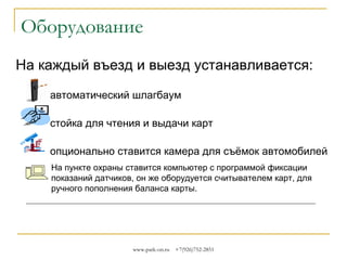 Оборудование
На каждый въезд и выезд устанавливается:
автоматический шлагбаум
стойка для чтения и выдачи карт
опционально ставится камера для съёмок автомобилей
На пункте охраны ставится компьютер с программой фиксации
показаний датчиков, он же оборудуется считывателем карт, для
ручного пополнения баланса карты.

www.park-on.ru

+7(926)752-2851

 