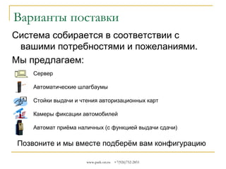 Варианты поставки
Система собирается в соответствии с
вашими потребностями и пожеланиями.
Мы предлагаем вот так оснастить парковку:
Сервер
Автоматические шлагбаумы
Стойки выдачи и чтения авторизационных карт
Камеры фиксации автомобилей
Автомат приёма наличных (с функцией выдачи сдачи)

Позвоните и мы вместе подберём вам конфигурацию
www.park-on.ru

+7(926)752-2851

 
