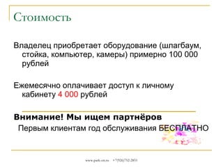 Стоимость
Владелец приобретает оборудование (шлагбаум,
стойка, компьютер, камеры, считыватели карт,
паркомат), стоимость оборудования от
нескольких тысяч рублей до нескольких сотен
тысяч.
Ежемесячно оплачивается доступ к личному
кабинету
Внимание! Мы ищем партнёров
Первым клиентам год обслуживания БЕСПЛАТНО

www.park-on.ru

+7(926)752-2851

 