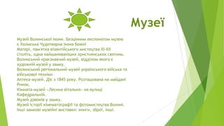 Музеї
Музей Волинської ікони. Безцінним експонатом музею
є Холмська Чудотворна ікона Божої
Матері, пам'ятка візантійського мистецтва XI-XII
століть, одна найшанованіших християнських святинь.
Волинський краєзнавчий музей, відділом якого є
художній музей у замку.
Волинський регіональний музей українського війська та
військової техніки
Аптека-музей. Діє з 1845 року. Розташована на майдані
Ринок.
Кімната-музей «Лесина вітальня» на вулиці
Кафедральній.
Музей дзвонів у замку.
Музей історії кінематографії та фотомистецтва Волині.
Інші замкові музейні виставки: книги, зброї, інші.

 