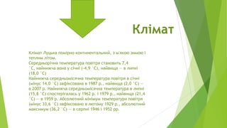 Клімат
Клімат Луцька помірно-континентальний, з м'якою зимою і
теплим літом.
Середньорічна температура повітря становить 7,4
°С, найнижча вона у січні (-4,9 °С), найвища — в липні
(18,0 °С)
Найнижча середньомісячна температура повітря в січні
(мінус 14,0 °С) зафіксована в 1987 р., найвища (2,0 °С) —
в 2007 р. Найнижча середньомісячна температура в липні
(15,8 °С) спостерігалась у 1962 р. і 1979 р., найвища (21,4
°С) — в 1959 р. Абсолютний мінімум температури повітря
(мінус 33,6 °С) зафіксовано в лютому 1929 р., абсолютний
максимум (36,2 °С) — в серпні 1946 і 1952 рр.

 