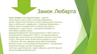 Замок Любарта
Замок Любарта або Луцький замок — верхній
замок Луцька, один із двох (частково) збережених
замків, пам'ятка архітектури та історії національного значення.
Один з найбільших, найдавніших і найкраще збережених в
Україні замків. Головний об'єкт історико-культурного
заповідника «Старий Луцьк», культурний осередок та
найстаріша споруда Луцька.
Будівництво Верхнього замку розпочалося у 1350-ті роки і в
основному було завершене у 1430-ті, хоча деякі елементи
(наприклад, висота веж) ще змінювалися протягом наступних
століть. Окольний замок почали реконструювати у цеглі
з 1502 року. Від часу побудови замки були резиденцією
Великого князя, а після утворення Королівства — резиденцією
королівської влади, де були зосереджені
політичні, адміністративні, судові, оборонні, релігійні функції
центру Воєводства Волинського

 