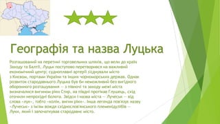 Географія та назва Луцька
Розташований на перетині торговельних шляхів, що вели до країн
Заходу та Балтії, Луцьк поступово перетворився на важливий
економічний центр; судноплавні артерії з'єднували місто
з Києвом, портами України та інших чорноморських держав. Однак
розвиток стародавнього Луцька був би неможливий без вигідного
оборонного розташування — з півночі та заходу межі міста
визначалися вигином ріки Стир, на півдні протікав Глушець, схід
оточили непрохідні болота. Звідси і назва міста — Лучеськ — від
слова «лук», тобто «колін, вигин ріки». Інша легенда пов'язує назву
«Лучеськ» з ім'ям вождя східнослов'янського племенідулібів —
Луки, який і започаткував стародавнє місто.

 