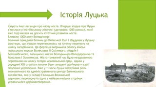 Історія Луцька
Існують інші легенди про назву міста. Вперше згадка про Луцьк
з'явилася у Іпатіївському літописі (датована 1085 роком), який
вже тоді вказав на досить істотний розвиток міста.
Близько 1000 року Володимир I
Великий приєднав Волинь до Київської Русі і збудував у Луцьку
фортецю, що згодом перетворилась на істотну перепону на
шляху загарбників. Ця фортеця витримала облогу військ
польського короля Болеслава II Сміливого, Андрія I
Боголюбського, галицьких князів Володимира Володаревича та
Ярослава I Осмомисла. Місто тривалий час було нездоланною
перепоною на шляху татаро-монгольської орди, однак у
середині XIII століття лучани були змушені зруйнувати свої
оборонні укріплення. Вже у ті часи Луцьк відігравав роль
економічного та адміністративного центру Волинського
князівства, яке у складі Галицько-Волинської
держави, перегорнуло одну з найважливіших сторінок
українського державотворення.

 