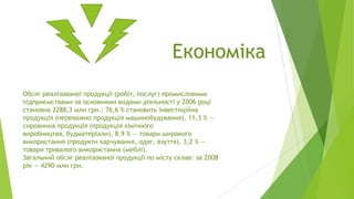 Економіка
Обсяг реалізованої продукції (робіт, послуг) промисловими
підприємствами за основними видами діяльності у 2006 році
становив 2288,3 млн грн.: 76,6 % становить інвестиційна
продукція (переважно продукція машинобудування), 11,3 % —
сировинна продукція (продукція хімічного
виробництва, будматеріали), 8,9 % — товари широкого
використання (продукти харчування, одяг, взуття), 3,2 % —
товари тривалого використання (меблі).
Загальний обсяг реалізованої продукції по місту склав: за 2008
рік — 4290 млн грн.

 