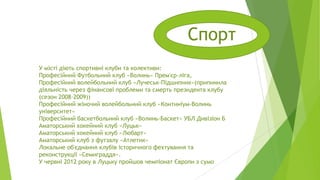 Спорт
У місті діють спортивні клуби та колективи:
Професійний Футбольний клуб «Волинь» Прем'єр-ліга,
Професійний волейбольний клуб «Лучеськ-Підшипник»(припинила
діяльність через фінансові проблеми та смерть президента клубу
(сезон 2008–2009))
Професійний жіночий волейбольний клуб «Континіум-Волинь
університет»
Професійний баскетбольний клуб «Волинь-Баскет» УБЛ Дивізіон Б
Аматорський хокейний клуб «Луцьк»
Аматорський хокейний клуб «Любарт»
Аматорський клуб з футзалу «Атлетик»
Локальне об'єднання клубів історичного фехтування та
реконструкції «Семиграддя».
У червні 2012 року в Луцьку пройшов чемпіонат Європи з сумо

 