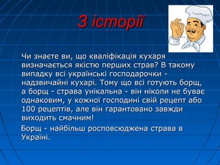 З історії
Чи знаєте ви, що кваліфікація кухаря
визначається якістю перших страв? В такому
випадку всі українські господарочки надзвичайні кухарі. Тому що всі готують борщ,
а борщ - страва унікальна - він ніколи не буває
однаковим, у кожної господині свій рецепт або
100 рецептів, але він гарантовано завжди
виходить смачним!
Борщ - найбільш росповсюджена страва в
Україні.

 