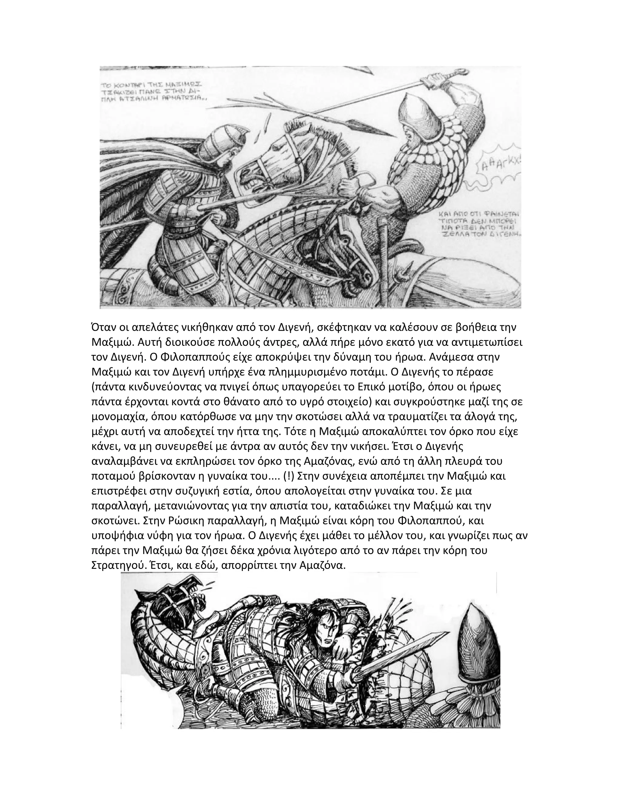 Όταν οι απελάτες νικήθηκαν από τον Διγενή, σκέφτηκαν να καλέσουν σε βοήθεια την
Μαξιμώ. Αυτή διοικούσε πολλούς άντρες, αλλά πήρε μόνο εκατό για να αντιμετωπίσει
τον Διγενή. Ο Φιλοπαππούς είχε αποκρύψει την δύναμη του ήρωα. Ανάμεσα στην
Μαξιμώ και τον Διγενή υπήρχε ένα πλημμυρισμένο ποτάμι. Ο Διγενής το πέρασε
(πάντα κινδυνεύοντας να πνιγεί όπως υπαγορεύει το Επικό μοτίβο, όπου οι ήρωες
πάντα έρχονται κοντά στο θάνατο από το υγρό στοιχείο) και συγκρούστηκε μαζί της σε
μονομαχία, όπου κατόρθωσε να μην την σκοτώσει αλλά να τραυματίζει τα άλογά της,
μέχρι αυτή να αποδεχτεί την ήττα της. Τότε η Μαξιμώ αποκαλύπτει τον όρκο που είχε
κάνει, να μη συνευρεθεί με άντρα αν αυτός δεν την νικήσει. Έτσι ο Διγενής
αναλαμβάνει να εκπληρώσει τον όρκο της Αμαζόνας, ενώ από τη άλλη πλευρά του
ποταμού βρίσκονταν η γυναίκα του.... (!) Στην συνέχεια αποπέμπει την Μαξιμώ και
επιστρέφει στην συζυγική εστία, όπου απολογείται στην γυναίκα του. Σε μια
παραλλαγή, μετανιώνοντας για την απιστία του, καταδιώκει την Μαξιμώ και την
σκοτώνει. Στην Ρώσικη παραλλαγή, η Μαξιμώ είναι κόρη του Φιλοπαππού, και
υποψήφια νύφη για τον ήρωα. Ο Διγενής έχει μάθει το μέλλον του, και γνωρίζει πως αν
πάρει την Μαξιμώ θα ζήσει δέκα χρόνια λιγότερο από το αν πάρει την κόρη του
Στρατηγού. Έτσι, και εδώ, απορρίπτει την Αμαζόνα.

 