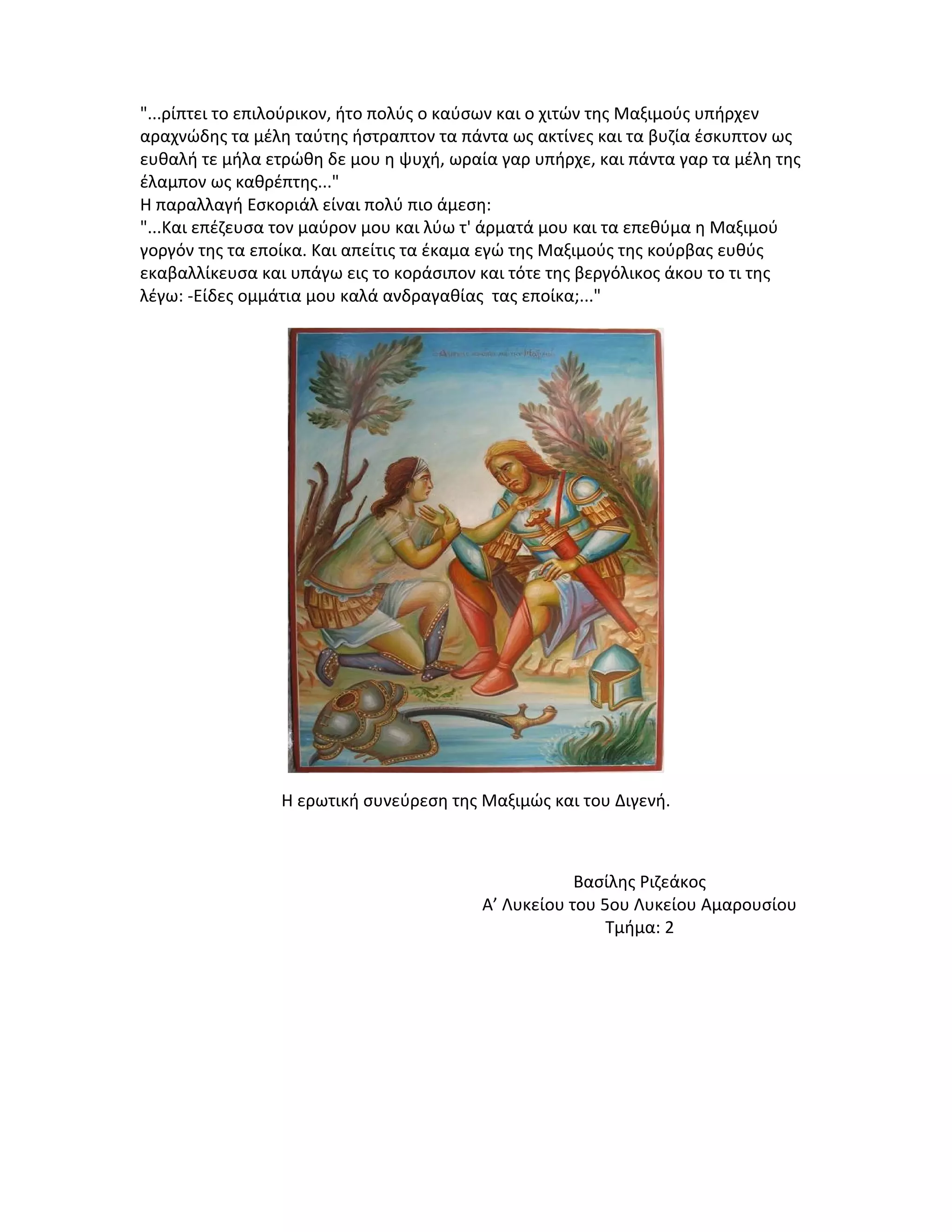 "...ρίπτει το επιλούρικον, ήτο πολύς ο καύσων και ο χιτών της Μαξιμούς υπήρχεν
αραχνώδης τα μέλη ταύτης ήστραπτον τα πάντα ως ακτίνες και τα βυζία έσκυπτον ως
ευθαλή τε μήλα ετρώθη δε μου η ψυχή, ωραία γαρ υπήρχε, και πάντα γαρ τα μέλη της
έλαμπον ως καθρέπτης..."
Η παραλλαγή Εσκοριάλ είναι πολύ πιο άμεση:
"...Και επέζευσα τον μαύρον μου και λύω τ' άρματά μου και τα επεθύμα η Μαξιμού
γοργόν της τα εποίκα. Και απείτις τα έκαμα εγώ της Μαξιμούς της κούρβας ευθύς
εκαβαλλίκευσα και υπάγω εις το κοράσιπον και τότε της βεργόλικος άκου το τι της
λέγω: -Είδες ομμάτια μου καλά ανδραγαθίας τας εποίκα;..."

Η ερωτική συνεύρεση της Μαξιμώς και του Διγενή.

Βασίλης Ριζεάκος
Α’ Λυκείου του 5ου Λυκείου Αμαρουσίου
Τμήμα: 2

 