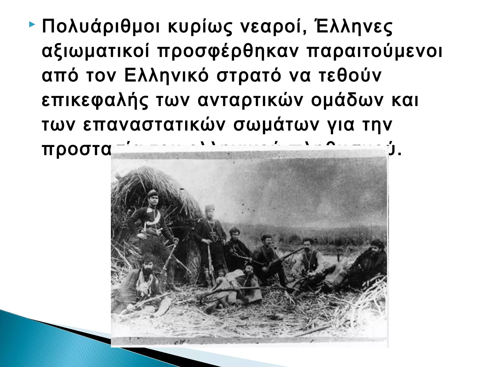 

Πολυάριθμοι κυρίως νεαροί, Έλληνες
αξιωματικοί προσφέρθηκαν παραιτούμενοι
από τον Ελληνικό στρατό να τεθούν
επικεφαλής των ανταρτικών ομάδων και
των επαναστατικών σωμάτων για την
προστασία του ελληνικού πληθυσμού.

 