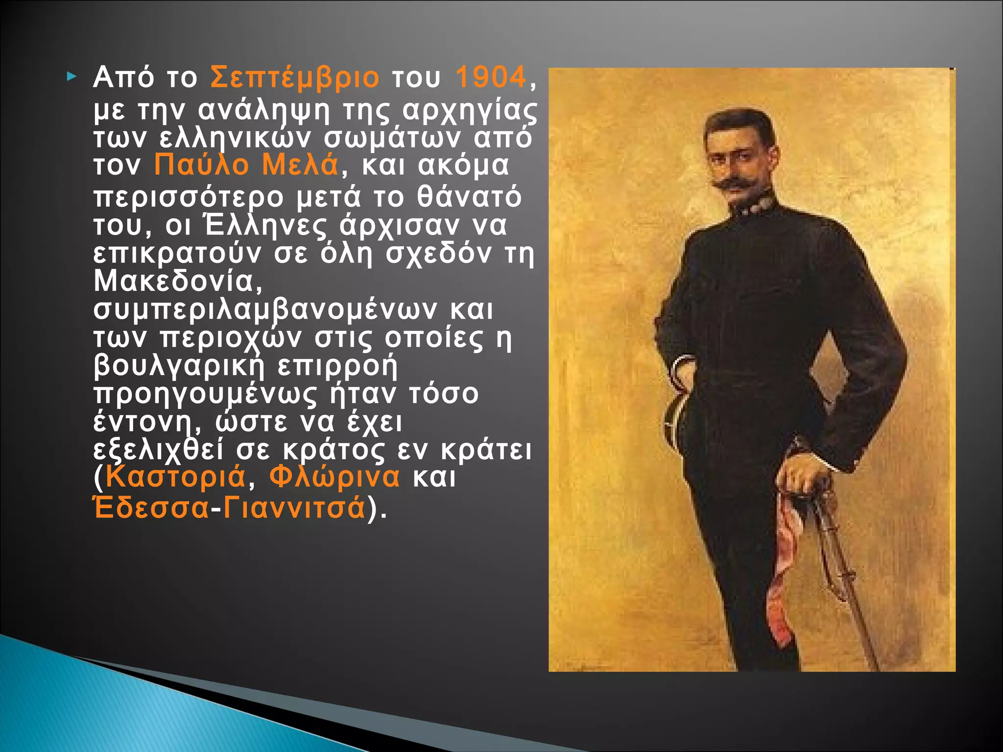 

Από το Σεπτέμβριο του 1904,
με την ανάληψη της αρχηγίας
των ελληνικών σωμάτων από
τον Παύλο Μελά, και ακόμα
περισσότερο μετά το θάνατό
του, οι Έλληνες άρχισαν να
επικρατούν σε όλη σχεδόν τη
Μακεδονία,
συμπεριλαμβανομένων και
των περιοχών στις οποίες η
βουλγαρική επιρροή
προηγουμένως ήταν τόσο
έντονη, ώστε να έχει
εξελιχθεί σε κράτος εν κράτει
(Καστοριά, Φλώρινα και
Έδεσσα-Γιαννιτσά).

 