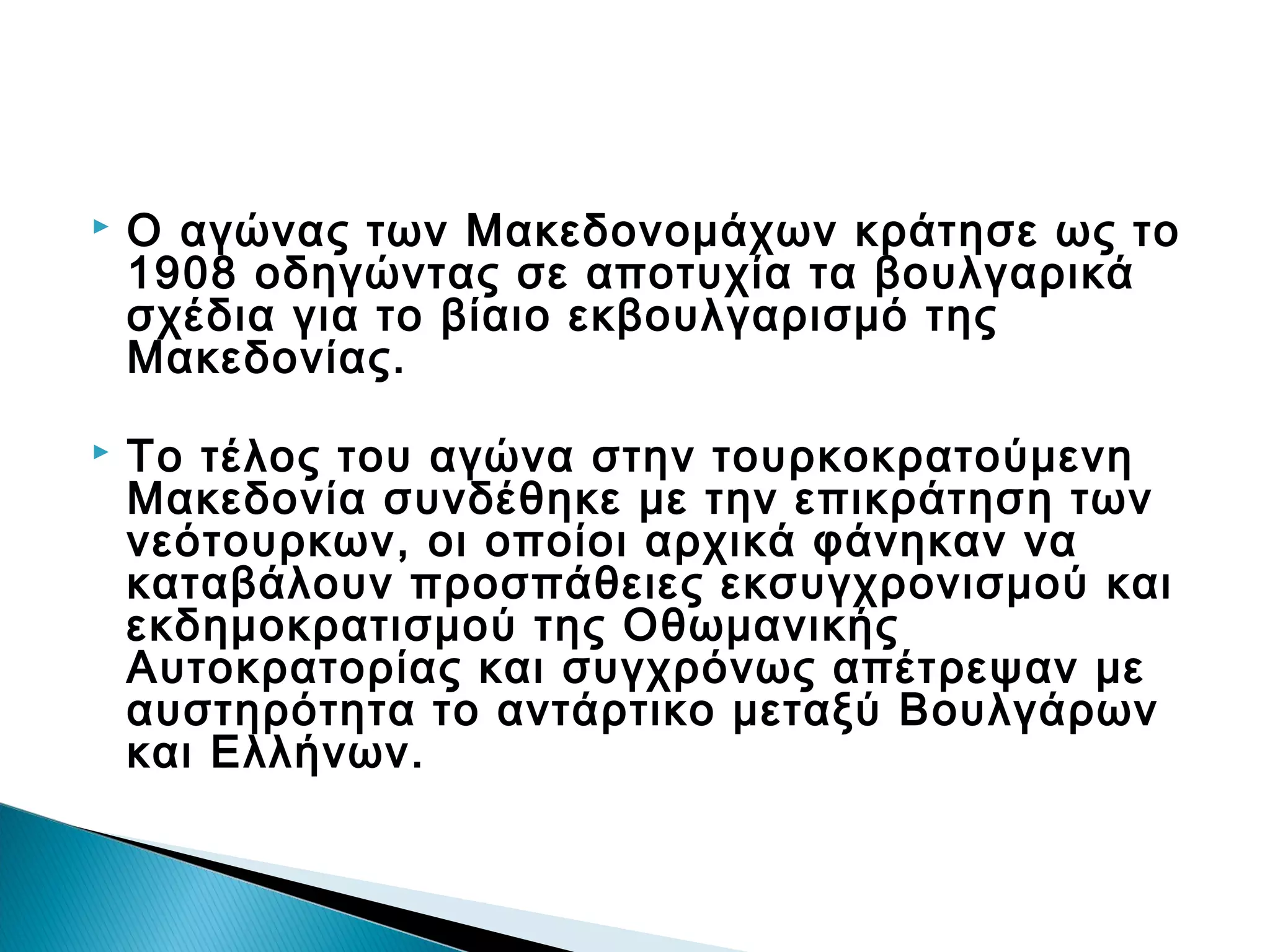 

Ο αγώνας των Μακεδονομάχων κράτησε ως το
1908 οδηγώντας σε αποτυχία τα βουλγαρικά
σχέδια για το βίαιο εκβουλγαρισμό της
Μακεδονίας.



Το τέλος του αγώνα στην τουρκοκρατούμενη
Μακεδονία συνδέθηκε με την επικράτηση των
νεότουρκων, οι οποίοι αρχικά φάνηκαν να
καταβάλουν προσπάθειες εκσυγχρονισμού και
εκδημοκρατισμού της Οθωμανικής
Αυτοκρατορίας και συγχρόνως απέτρεψαν με
αυστηρότητα το αντάρτικο μεταξύ Βουλγάρων
και Ελλήνων.

 