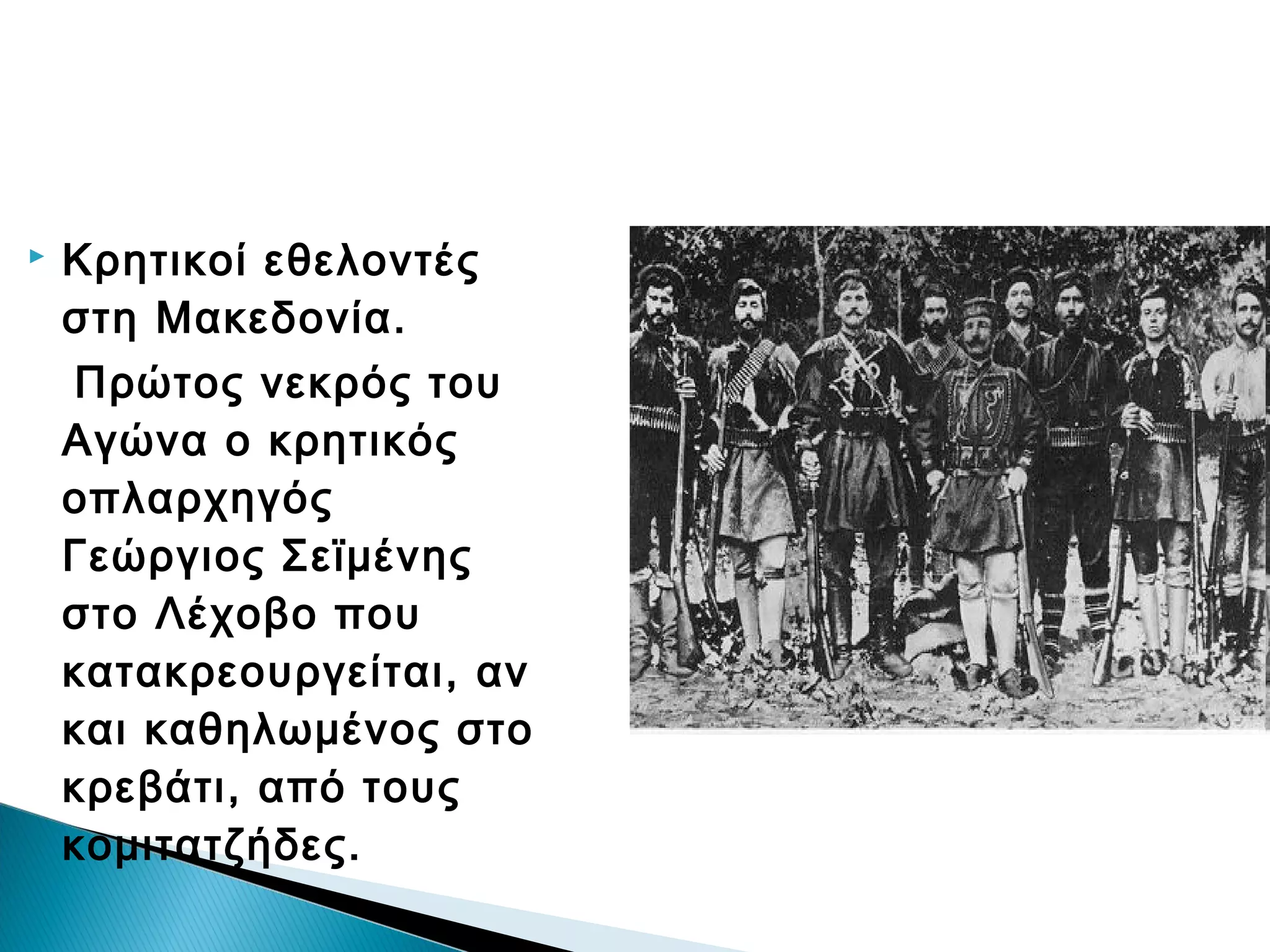 

Κρητικοί εθελοντές
στη Μακεδονία.
Πρώτος νεκρός του
Αγώνα ο κρητικός
οπλαρχηγός
Γεώργιος Σεϊμένης
στο Λέχοβο που
κατακρεουργείται, αν
και καθηλωμένος στο
κρεβάτι, από τους
κομιτατζήδες.

 