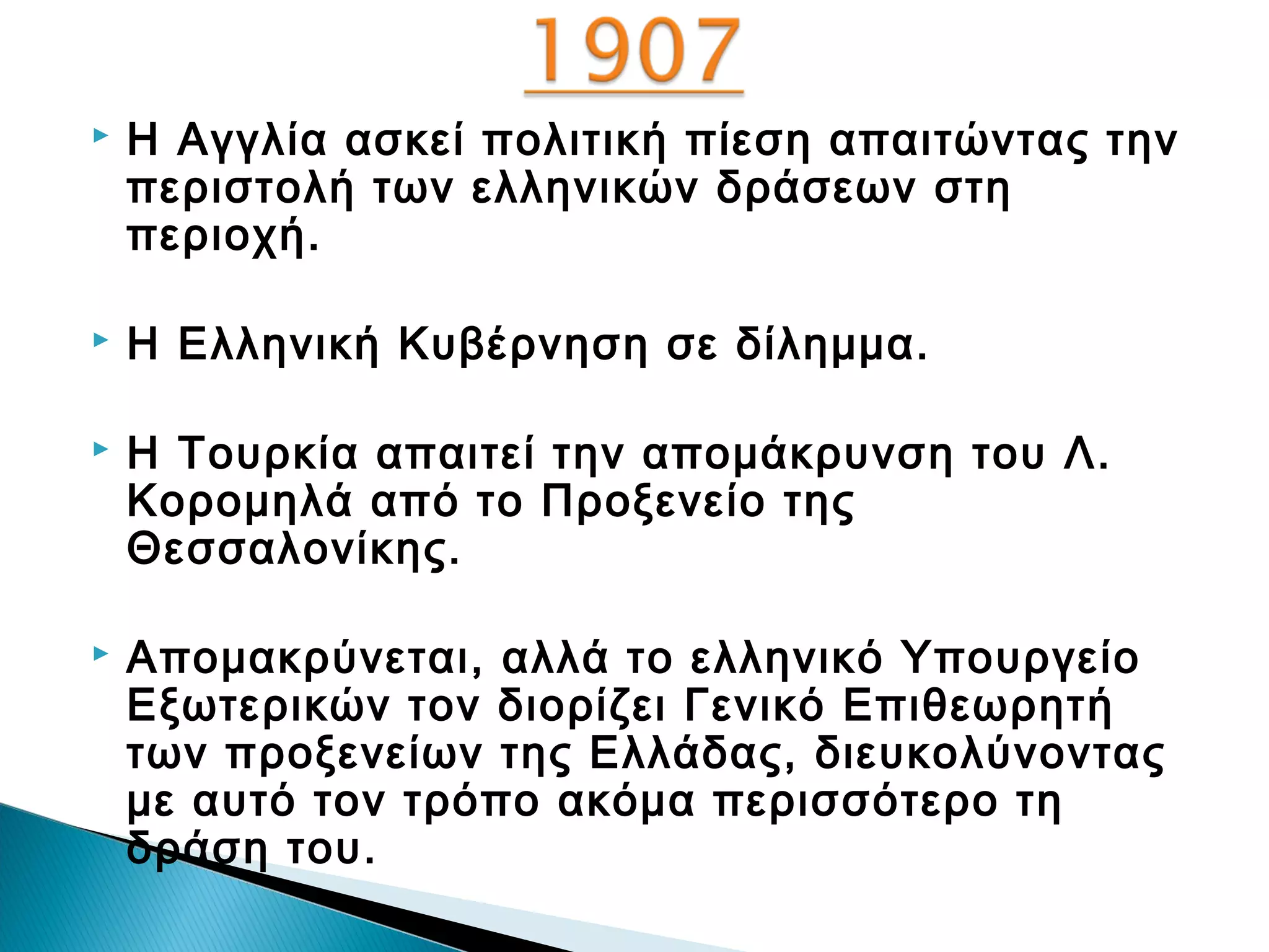 

Η Αγγλία ασκεί πολιτική πίεση απαιτώντας την
περιστολή των ελληνικών δράσεων στη
περιοχή.



Η Ελληνική Κυβέρνηση σε δίλημμα.



Η Τουρκία απαιτεί την απομάκρυνση του Λ.
Κορομηλά από το Προξενείο της
Θεσσαλονίκης.



Απομακρύνεται, αλλά το ελληνικό Υπουργείο
Εξωτερικών τον διορίζει Γενικό Επιθεωρητή
των προξενείων της Ελλάδας, διευκολύνοντας
με αυτό τον τρόπο ακόμα περισσότερο τη
δράση του.

 
