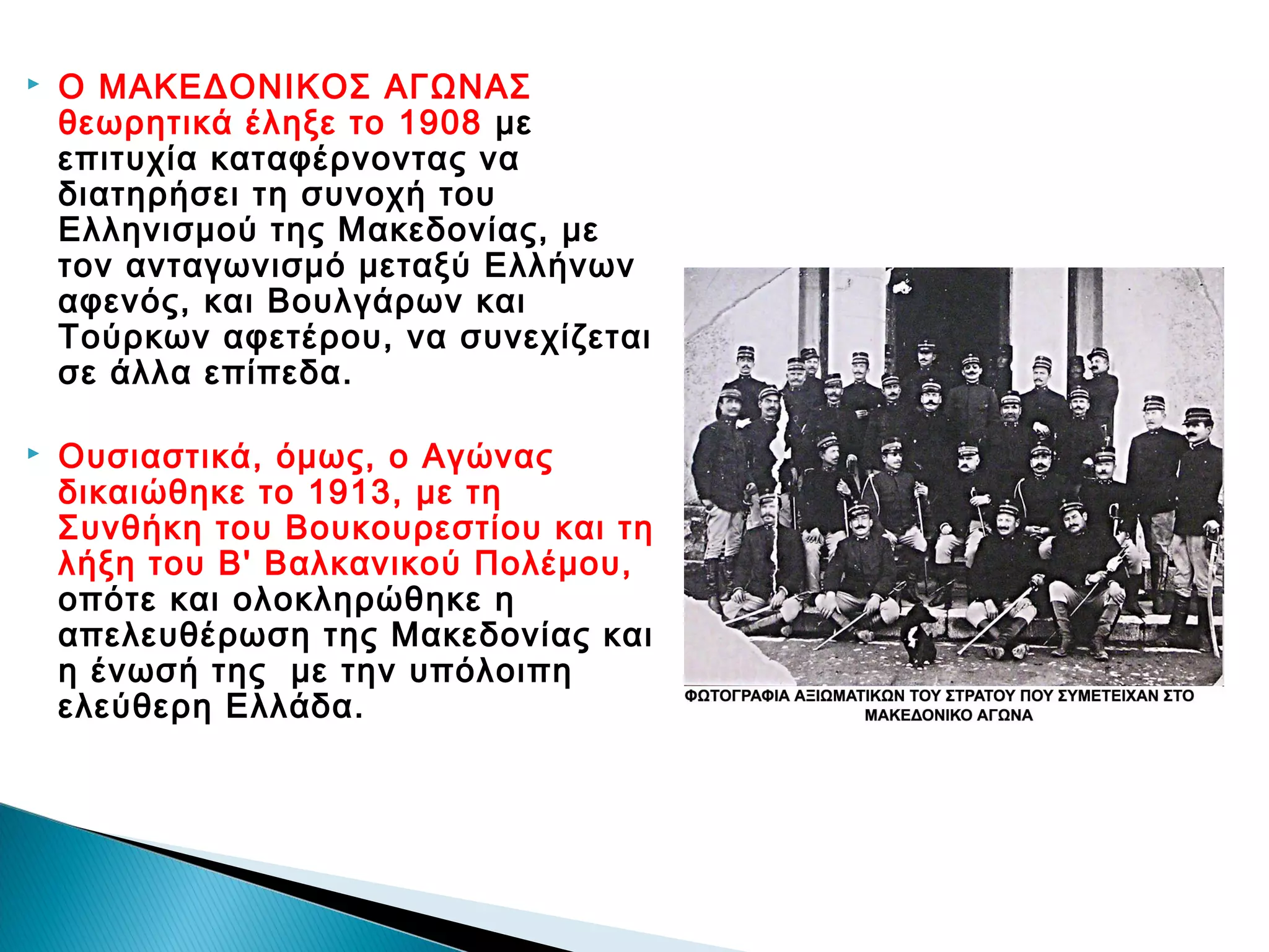

Ο ΜΑΚΕΔΟΝΙΚΟΣ ΑΓΩΝΑΣ
θεωρητικά έληξε το 1908 με
επιτυχία καταφέρνοντας να
διατηρήσει τη συνοχή του
Ελληνισμού της Μακεδονίας, με
τον ανταγωνισμό μεταξύ Ελλήνων
αφενός, και Βουλγάρων και
Τούρκων αφετέρου, να συνεχίζεται
σε άλλα επίπεδα.



Ουσιαστικά, όμως, ο Αγώνας
δικαιώθηκε το 1913, με τη
Συνθήκη του Βουκουρεστίου και τη
λήξη του Β' Βαλκανικού Πολέμου,
οπότε και ολοκληρώθηκε η
απελευθέρωση της Μακεδονίας και
η ένωσή της  με την υπόλοιπη
ελεύθερη Ελλάδα.

 