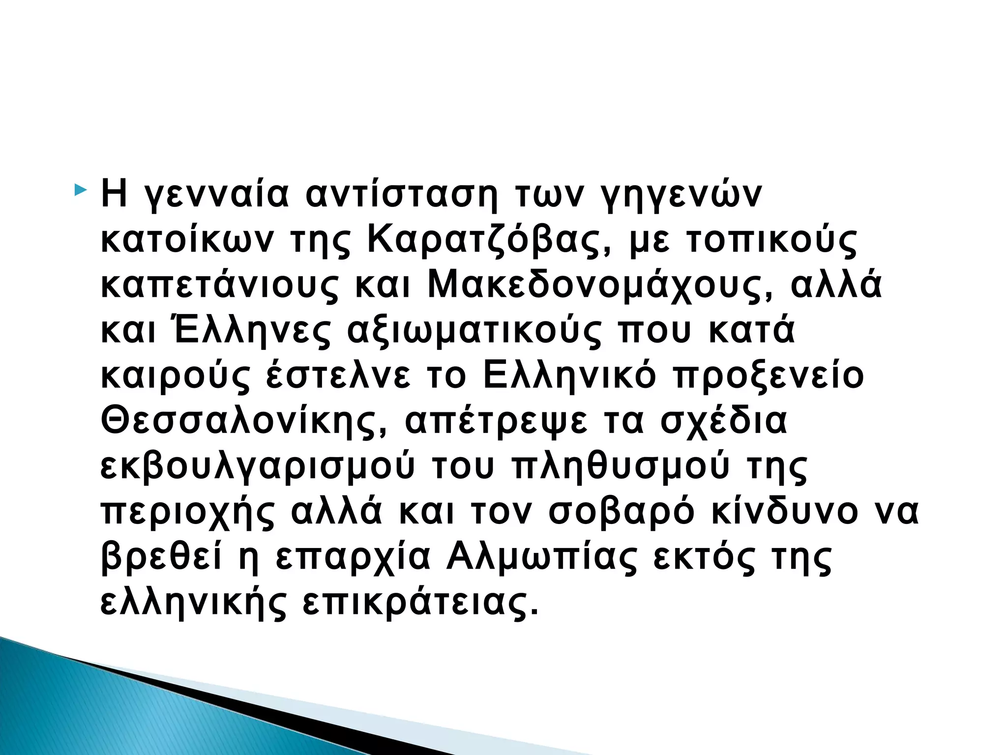 

Η γενναία αντίσταση των γηγενών
κατοίκων της Καρατζόβας, με τοπικούς
καπετάνιους και Μακεδονομάχους, αλλά
και Έλληνες αξιωματικούς που κατά
καιρούς έστελνε το Ελληνικό προξενείο
Θεσσαλονίκης, απέτρεψε τα σχέδια
εκβουλγαρισμού του πληθυσμού της
περιοχής αλλά και τον σοβαρό κίνδυνο να
βρεθεί η επαρχία Αλμωπίας εκτός της
ελληνικής επικράτειας.

 