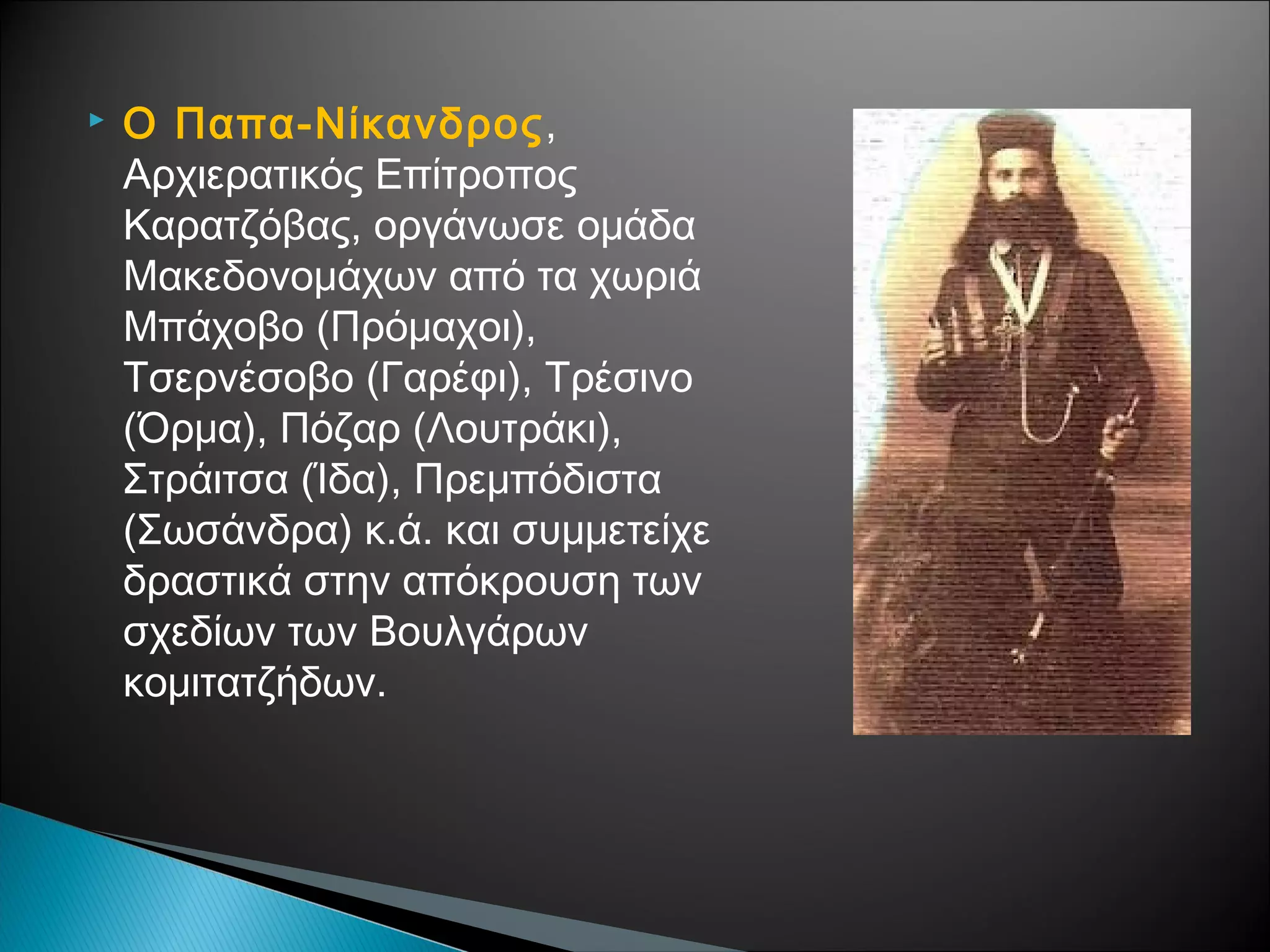 

Ο Παπα-Νίκανδρος,
Αρχιερατικός Επίτροπος
Καρατζόβας, οργάνωσε ομάδα
Μακεδονομάχων από τα χωριά
Μπάχοβο (Πρόμαχοι),
Τσερνέσοβο (Γαρέφι), Τρέσινο
(Όρμα), Πόζαρ (Λουτράκι),
Στράιτσα (Ίδα), Πρεμπόδιστα
(Σωσάνδρα) κ.ά. και συμμετείχε
δραστικά στην απόκρουση των
σχεδίων των Βουλγάρων
κομιτατζήδων.

 