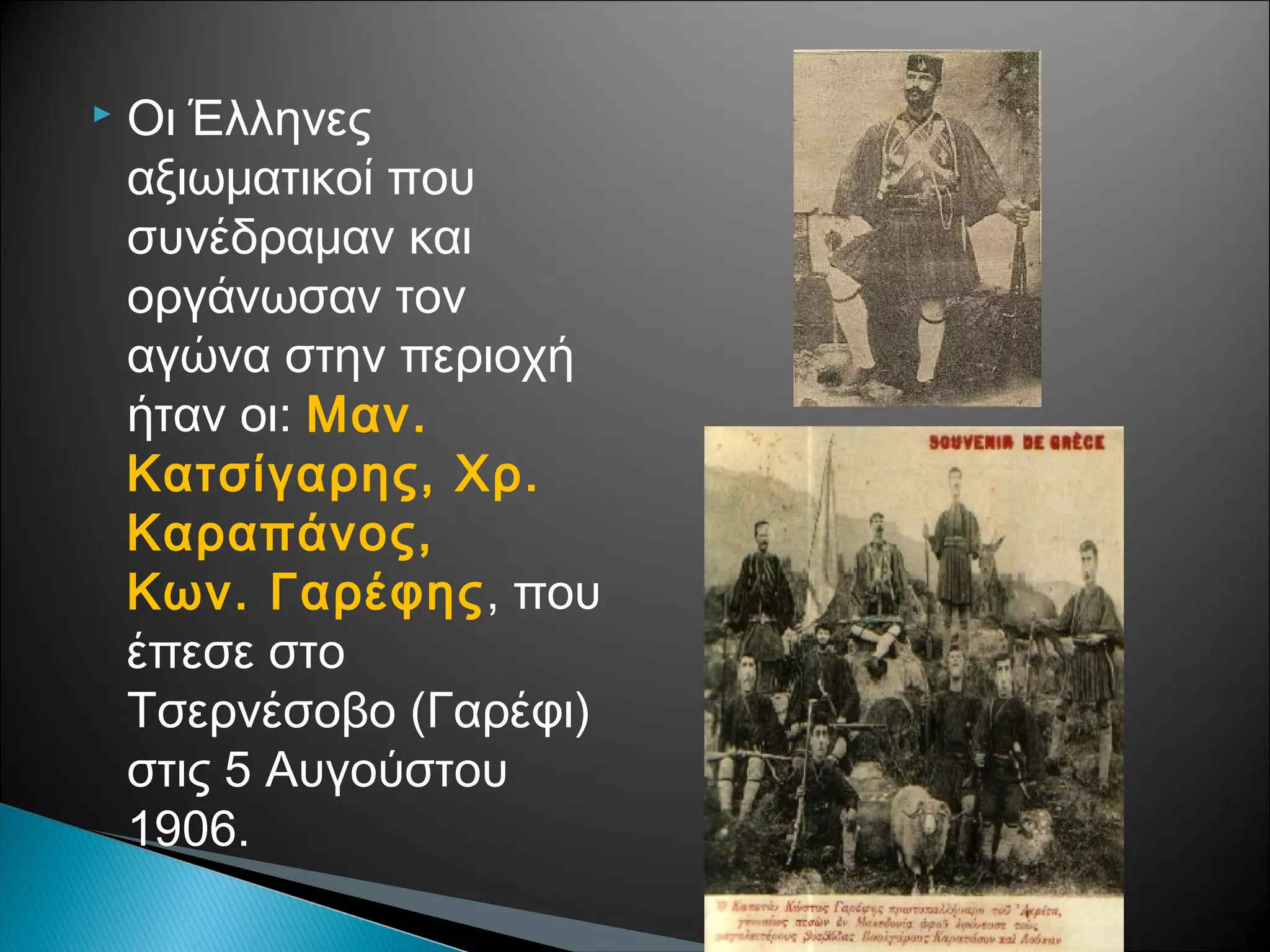 

Οι Έλληνες
αξιωματικοί που
συνέδραμαν και
οργάνωσαν τον
αγώνα στην περιοχή
ήταν οι: Μαν.
Κατσίγαρης, Χρ.
Καραπάνος,
Κων. Γαρέφης, που
έπεσε στο
Τσερνέσοβο (Γαρέφι)
στις 5 Αυγούστου
1906.

 