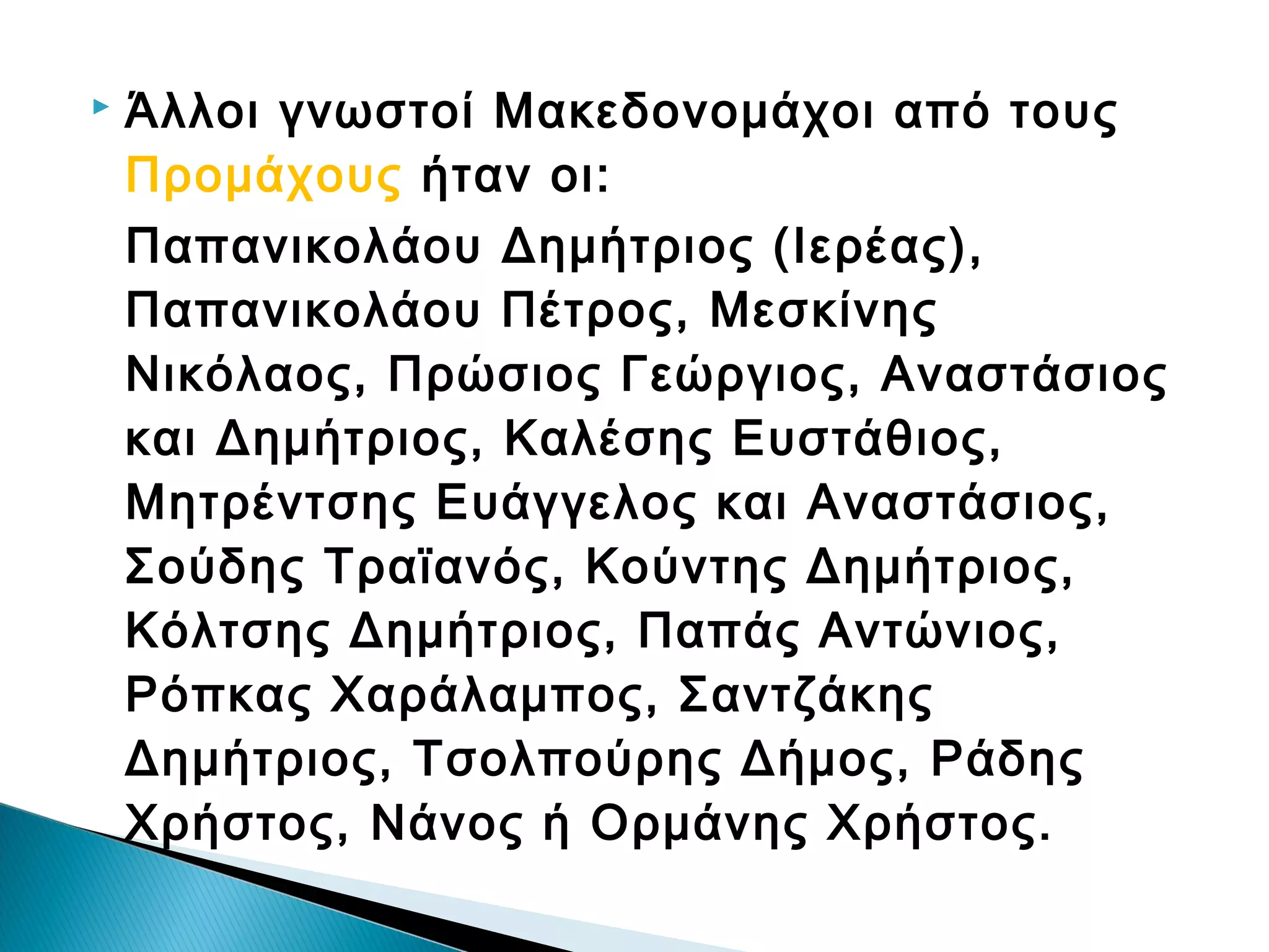 

Άλλοι γνωστοί Μακεδονομάχοι από τους
Προμάχους ήταν οι:
Παπανικολάου Δημήτριος (Ιερέας),
Παπανικολάου Πέτρος, Μεσκίνης
Νικόλαος, Πρώσιος Γεώργιος, Αναστάσιος
και Δημήτριος, Καλέσης Ευστάθιος,
Μητρέντσης Ευάγγελος και Αναστάσιος,
Σούδης Τραϊανός, Κούντης Δημήτριος,
Κόλτσης Δημήτριος, Παπάς Αντώνιος,
Ρόπκας Χαράλαμπος, Σαντζάκης
Δημήτριος, Τσολπούρης Δήμος, Ράδης
Χρήστος, Νάνος ή Ορμάνης Χρήστος.

 