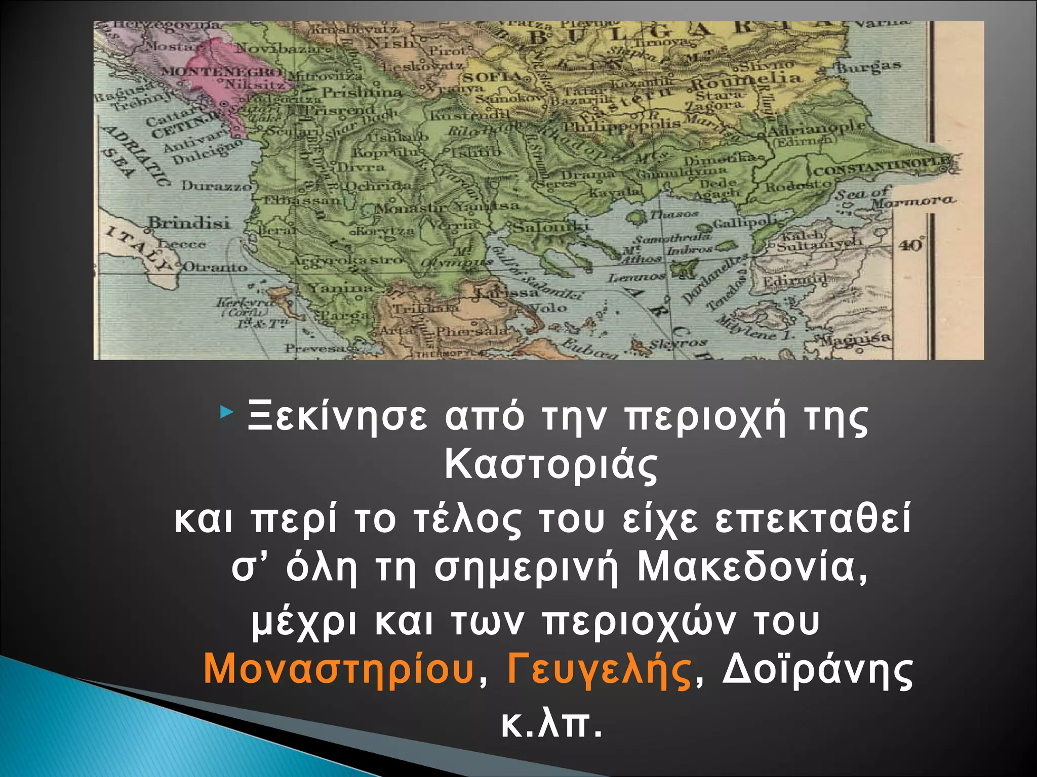 Ξεκίνησε από την περιοχή της
Καστοριάς
και περί το τέλος του είχε επεκταθεί
σ’ όλη τη σημερινή Μακεδονία,
μέχρι και των περιοχών του
Μοναστηρίου, Γευγελής, Δοϊράνης
κ.λπ.


 
