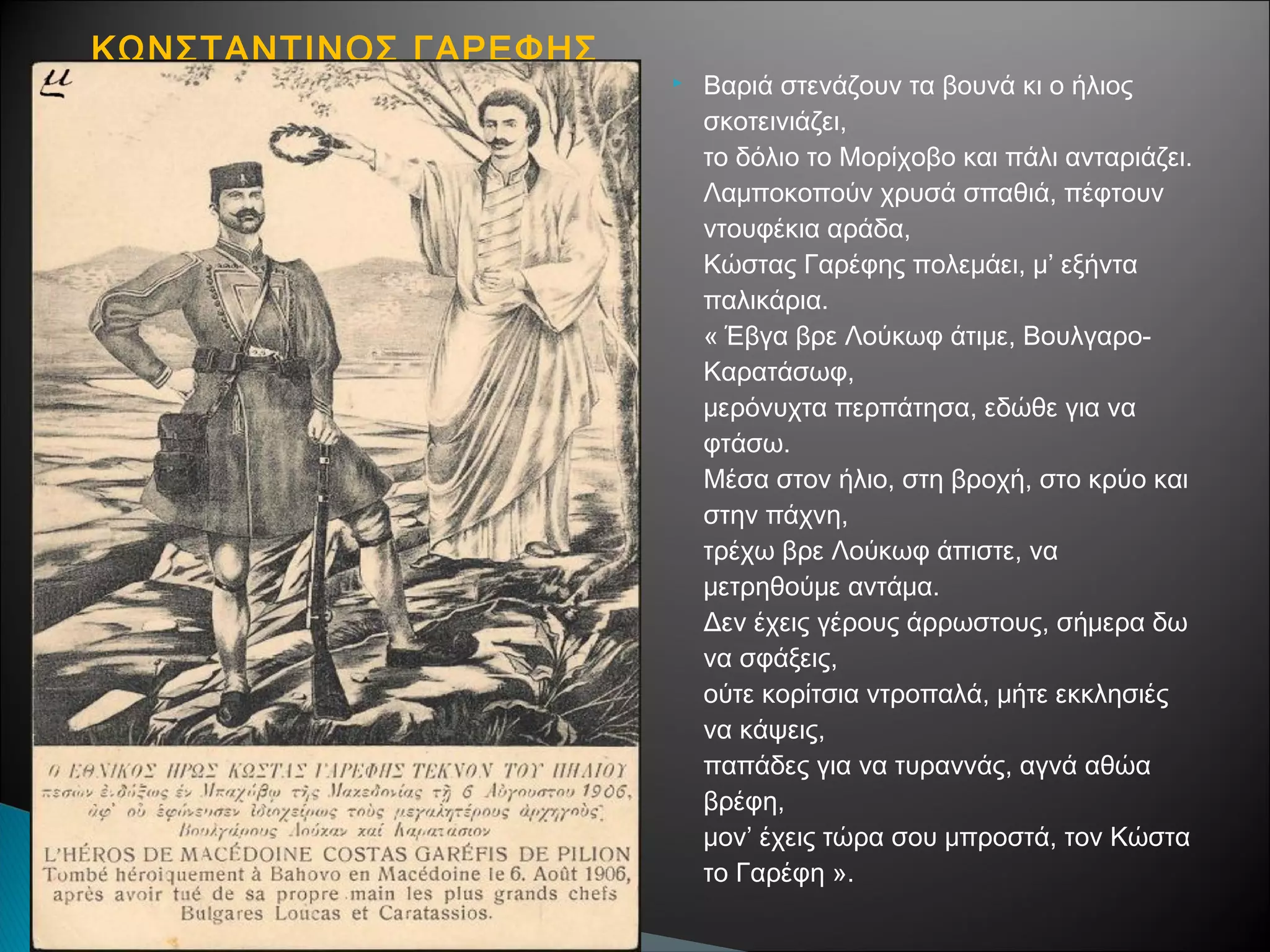 ΚΩΝΣΤΑΝΤΙΝΟΣ ΓΑΡΕΦΗΣ


Βαριά στενάζουν τα βουνά κι ο ήλιος
σκοτεινιάζει,
το δόλιο το Μορίχοβο και πάλι ανταριάζει.
Λαμποκοπούν χρυσά σπαθιά, πέφτουν
ντουφέκια αράδα,
Κώστας Γαρέφης πολεμάει, μ’ εξήντα
παλικάρια.
« Έβγα βρε Λούκωφ άτιμε, ΒουλγαροΚαρατάσωφ,
μερόνυχτα περπάτησα, εδώθε για να
φτάσω.
Μέσα στον ήλιο, στη βροχή, στο κρύο και
στην πάχνη,
τρέχω βρε Λούκωφ άπιστε, να
μετρηθούμε αντάμα.
Δεν έχεις γέρους άρρωστους, σήμερα δω
να σφάξεις,
ούτε κορίτσια ντροπαλά, μήτε εκκλησιές
να κάψεις,
παπάδες για να τυραννάς, αγνά αθώα
βρέφη,
μον’ έχεις τώρα σου μπροστά, τον Κώστα
το Γαρέφη ».

 
