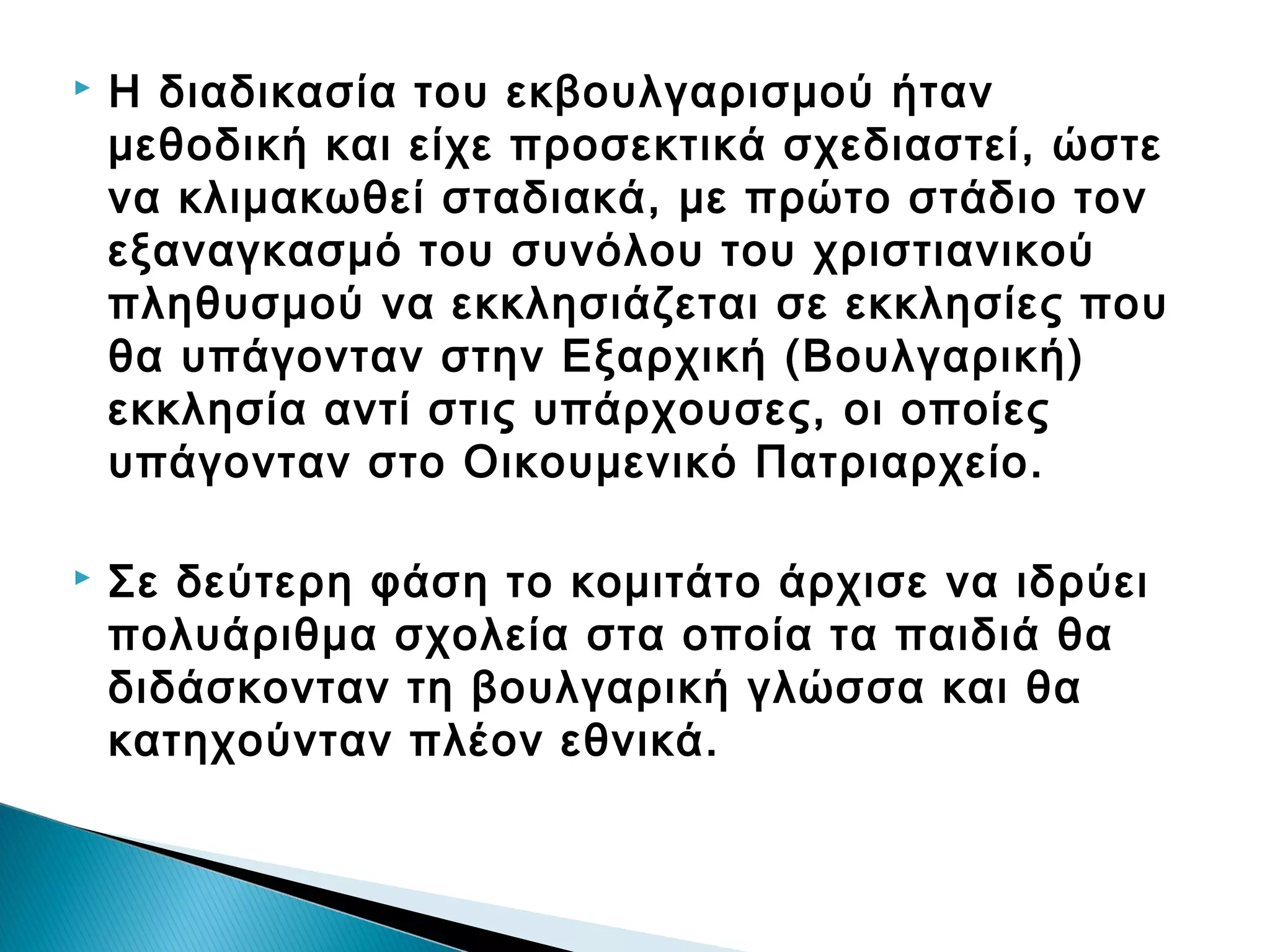 

Η διαδικασία του εκβουλγαρισμού ήταν
μεθοδική και είχε προσεκτικά σχεδιαστεί, ώστε
να κλιμακωθεί σταδιακά, με πρώτο στάδιο τον
εξαναγκασμό του συνόλου του χριστιανικού
πληθυσμού να εκκλησιάζεται σε εκκλησίες που
θα υπάγονταν στην Εξαρχική (Βουλγαρική)
εκκλησία αντί στις υπάρχουσες, οι οποίες
υπάγονταν στο Οικουμενικό Πατριαρχείο.



Σε δεύτερη φάση το κομιτάτο άρχισε να ιδρύει
πολυάριθμα σχολεία στα οποία τα παιδιά θα
διδάσκονταν τη βουλγαρική γλώσσα και θα
κατηχούνταν πλέον εθνικά.

 