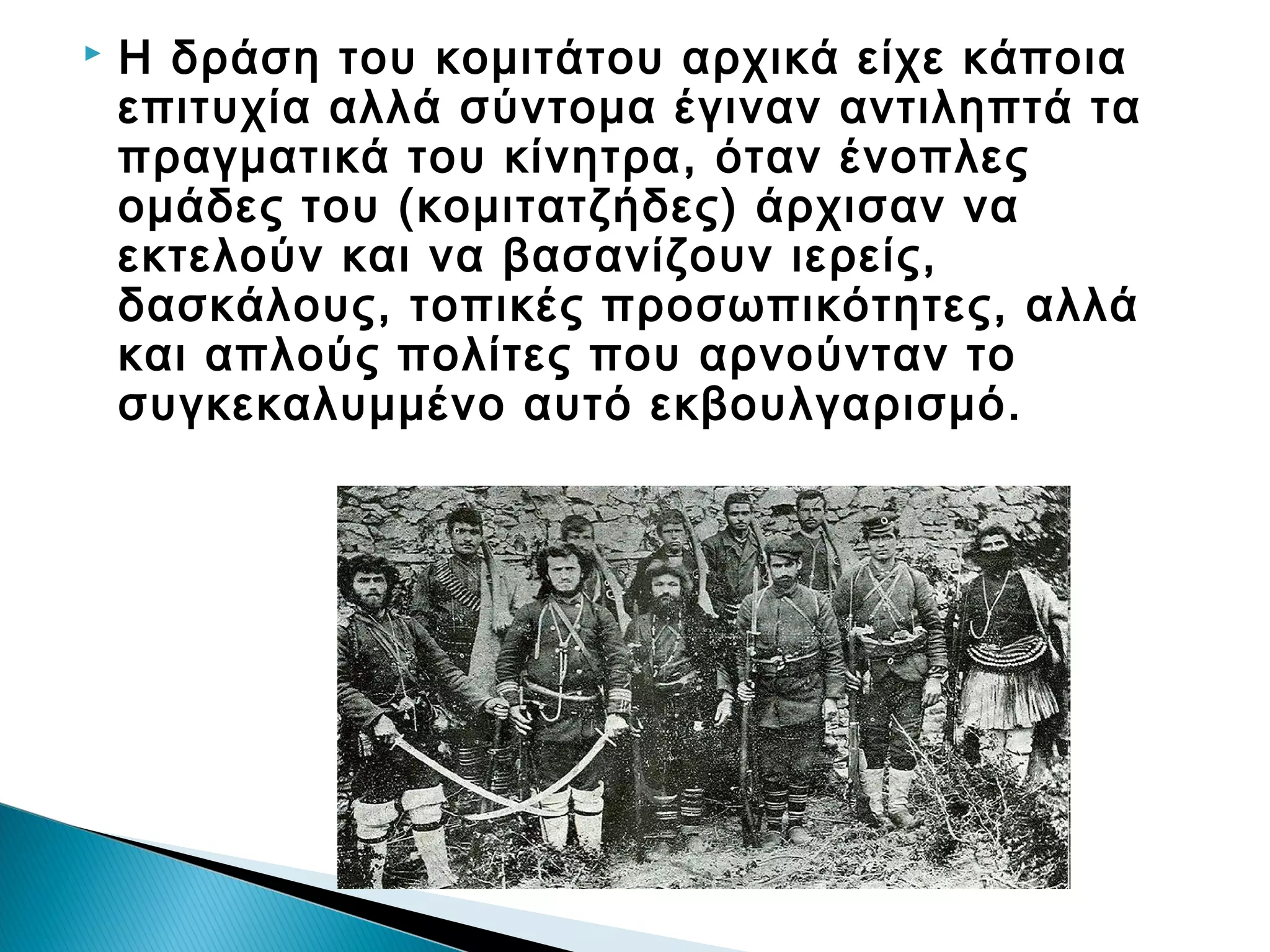 

Η δράση του κομιτάτου αρχικά είχε κάποια
επιτυχία αλλά σύντομα έγιναν αντιληπτά τα
πραγματικά του κίνητρα, όταν ένοπλες
ομάδες του (κομιτατζήδες) άρχισαν να
εκτελούν και να βασανίζουν ιερείς,
δασκάλους, τοπικές προσωπικότητες, αλλά
και απλούς πολίτες που αρνούνταν το
συγκεκαλυμμένο αυτό εκβουλγαρισμό.

 