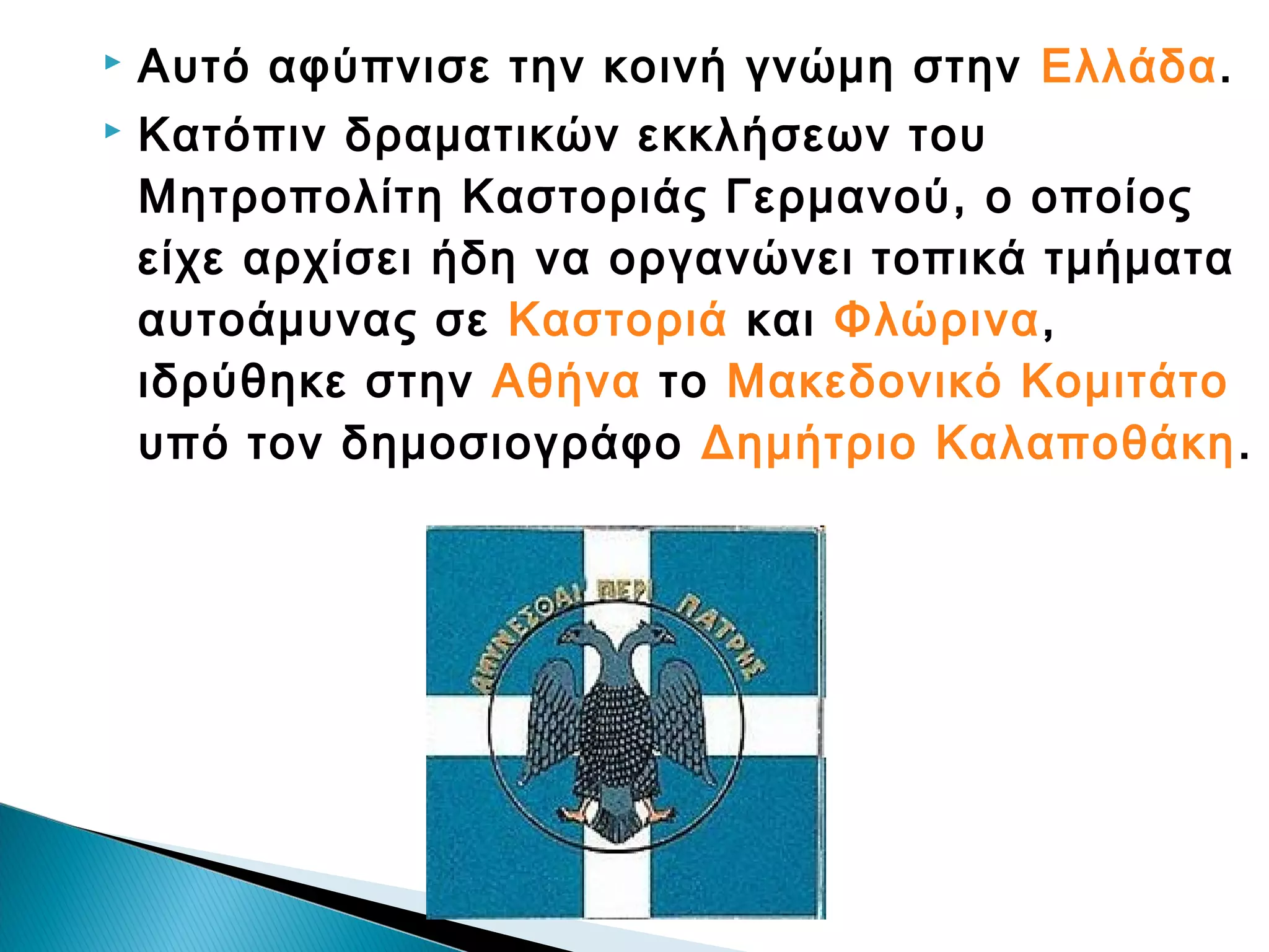 


Αυτό αφύπνισε την κοινή γνώμη στην Ελλάδα.
Κατόπιν δραματικών εκκλήσεων του
Μητροπολίτη Καστοριάς Γερμανού, ο οποίος
είχε αρχίσει ήδη να οργανώνει τοπικά τμήματα
αυτοάμυνας σε Καστοριά και Φλώρινα,
ιδρύθηκε στην Αθήνα το Μακεδονικό Κομιτάτο
υπό τον δημοσιογράφο Δημήτριο Καλαποθάκη .

 