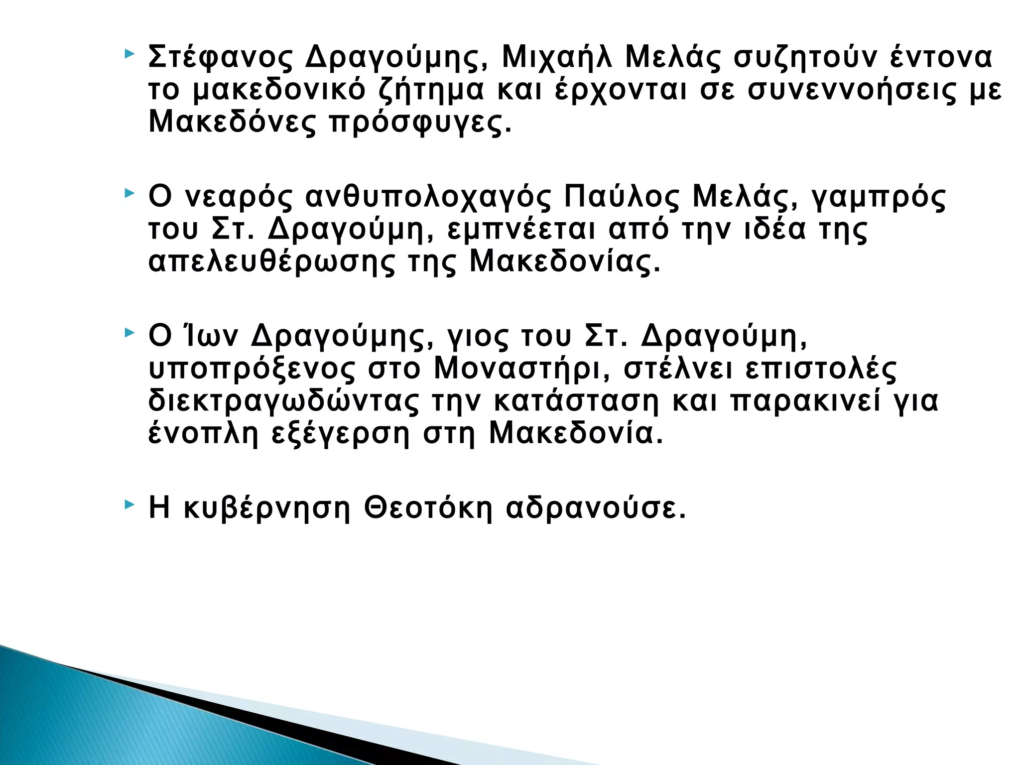 

Στέφανος Δραγούμης, Μιχαήλ Μελάς συζητούν έντονα
το μακεδονικό ζήτημα και έρχονται σε συνεννοήσεις με
Μακεδόνες πρόσφυγες.



Ο νεαρός ανθυπολοχαγός Παύλος Μελάς, γαμπρός
του Στ. Δραγούμη, εμπνέεται από την ιδέα της
απελευθέρωσης της Μακεδονίας.



Ο Ίων Δραγούμης, γιος του Στ. Δραγούμη,
υποπρόξενος στο Μοναστήρι, στέλνει επιστολές
διεκτραγωδώντας την κατάσταση και παρακινεί για
ένοπλη εξέγερση στη Μακεδονία.



Η κυβέρνηση Θεοτόκη αδρανούσε.

 