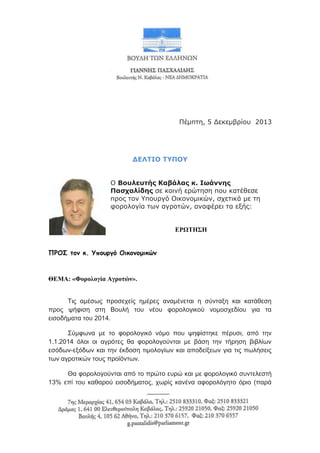 Πέμπτη, 5 Δεκεμβπίος 2013

ΔΕΛΤΙΟ ΤΥΠΟΥ
Ο Βουλευηής Καβάλας κ. Ιωάννης
Παζχαλίδης σε κοινή επώτηση πος κατέθεσε
ππορ τον Υποςπγό Οικονομικών, σσετικά με τη
υοπολογία των αγποτών, αναυέπει τα εξήρ:
ΕΡΩΤΗΣΗ
ΠΡΟ΢ τον κ. Υπουργό Οικονομικών

ΘΕΜΑ: «Φορολογία Αγροτών».
Τηο ακέζσο πξνζερείο εκέξεο αλακέλεηαη ε ζύληαμε θαη θαηάζεζε
πξνο ςήθηζε ζηε Βνπιή ηνπ λένπ θνξνινγηθνύ λνκνζρεδίνπ γηα ηα
εηζνδήκαηα ηνπ 2014.
Σύκθσλα κε ην θνξνινγηθό λόκν πνπ ςεθίζηεθε πέξπζη, από ηελ
1.1.2014 όινη νη αγξόηεο ζα θνξνινγνύληαη κε βάζε ηελ ηήξεζε βηβιίσλ
εζόδσλ-εμόδσλ θαη ηελ έθδνζε ηηκνινγίσλ θαη απνδείμεσλ γηα ηηο πσιήζεηο
ησλ αγξνηηθώλ ηνπο πξντόλησλ.
Θα θνξνινγνύληαη από ην πξώην επξώ θαη κε θνξνινγηθό ζπληειεζηή
13% επί ηνπ θαζαξνύ εηζνδήκαηνο, ρσξίο θαλέλα αθνξνιόγεην όξην (παξά

 