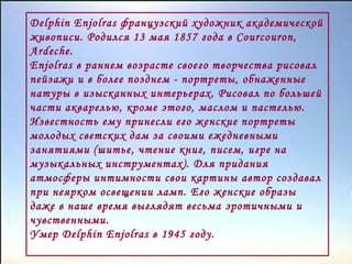 Delphin Enjolras французский художник академической
живописи. Родился 13 мая 1857 года в Courcouron,
Ardeche.
Enjolras в раннем возрасте своего творчества рисовал
пейзажи и в более позднем - портреты, обнаженные
натуры в изысканных интерьерах. Рисовал по большей
части акварелью, кроме этого, маслом и пастелью.
Известность ему принесли его женские портреты
молодых светских дам за своими ежедневными
занятиями (шитье, чтение книг, писем, игре на
музыкальных инструментах). Для придания
атмосферы интимности свои картины автор создавал
при неярком освещении ламп. Его женские образы
даже в наше время выглядят весьма эротичными и
чувственными.
Умер Delphin Enjolras в 1945 году.

 