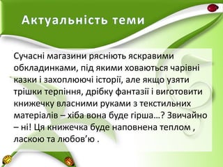 Актуальність теми
Сучасні магазини рясніють яскравими
обкладинками, під якими ховаються чарівні
казки і захоплюючі історії, але якщо узяти
трішки терпіння, дрібку фантазії і виготовити
книжечку власними руками з текстильних
матеріалів – хіба вона буде гірша…? Звичайно
– ні! Ця книжечка буде наповнена теплом ,
ласкою та любов’ю .

 