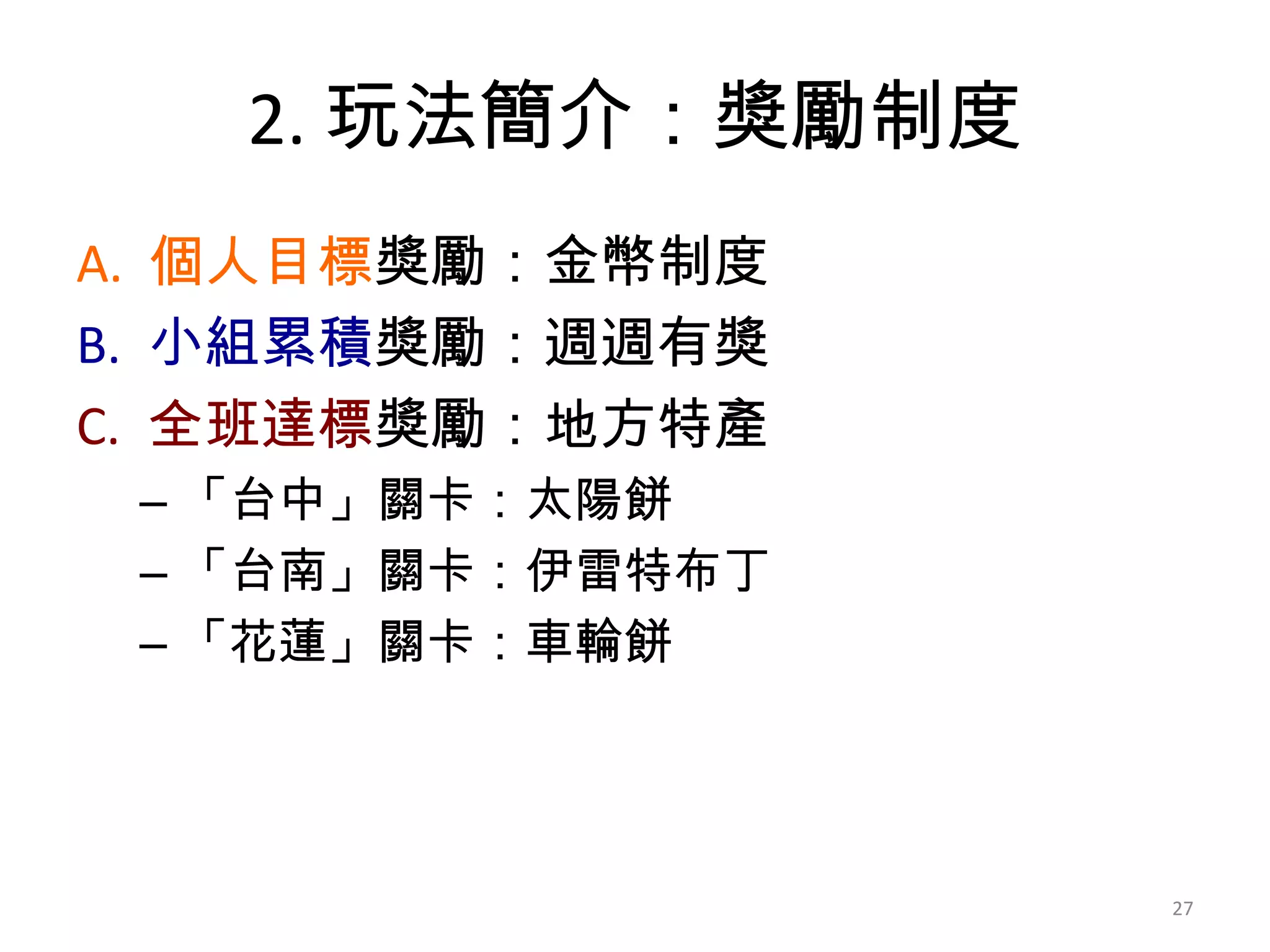 2. 玩法簡介：獎勵制度
A. 個人目標獎勵：金幣制度
B. 小組累積獎勵：週週有獎
C. 全班達標獎勵：地方特產
– 「台中」關卡：太陽餅
– 「台南」關卡：伊雷特布丁
– 「花蓮」關卡：車輪餅

27

 