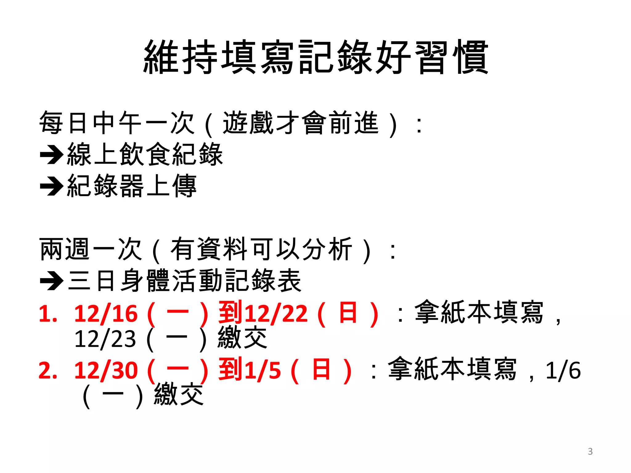 維持填寫記錄好習慣
每日中午一次（遊戲才會前進）：
線上飲食紀錄
紀錄器上傳
兩週一次（有資料可以分析）：
三日身體活動記錄表
1. 12/16（一）到12/22（日）：拿紙本填寫，
12/23（一）繳交
2. 12/30（一）到1/5（日）：拿紙本填寫，1/6
（一）繳交
3

 