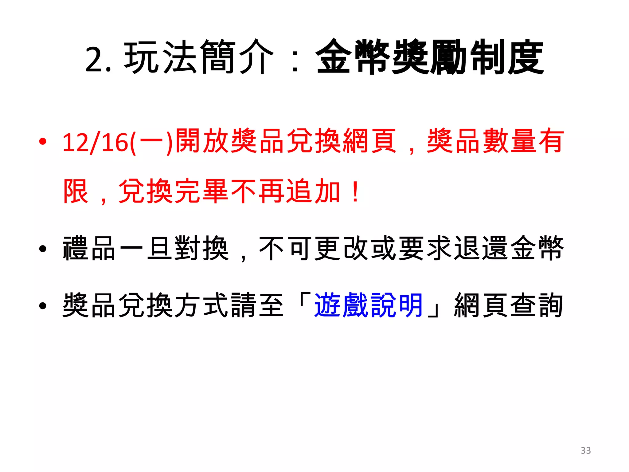 2. 玩法簡介：金幣獎勵制度
• 12/16(一)開放獎品兌換網頁，獎品數量有
限，兌換完畢不再追加！
• 禮品一旦對換，不可更改或要求退還金幣
• 獎品兌換方式請至「遊戲說明」網頁查詢

33

 