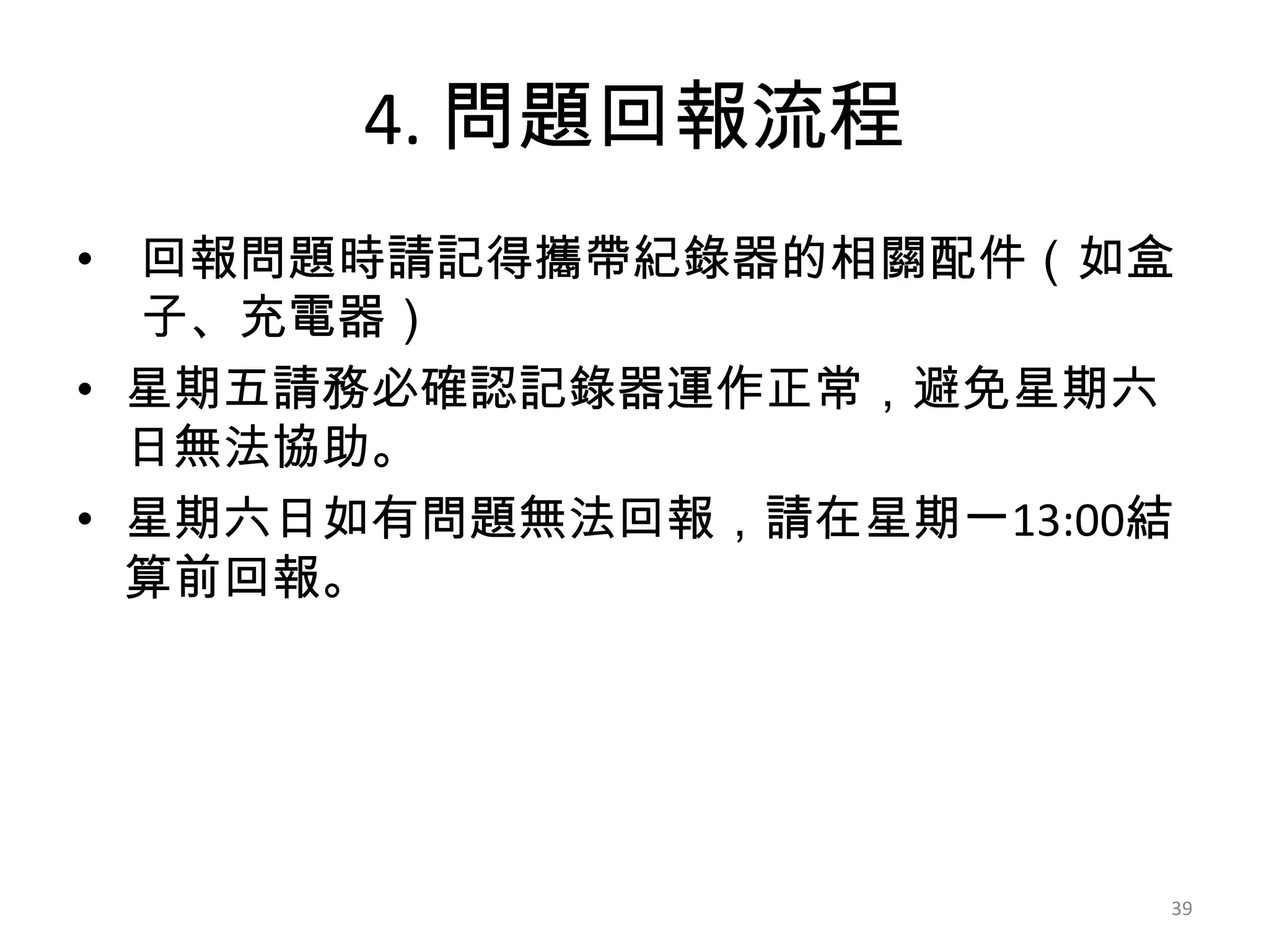 4. 問題回報流程
• 回報問題時請記得攜帶紀錄器的相關配件（如盒
子、充電器）
• 星期五請務必確認記錄器運作正常，避免星期六
日無法協助。
• 星期六日如有問題無法回報，請在星期一13:00結
算前回報。

39

 