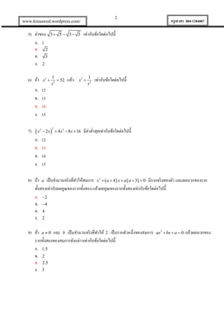 2

www.krusawed.wordpress.com/

5) ค่าของ
ก. 1
ข. 2
ค. 3
ง. 2

3 5  3 5

6) ถ้า

1
 52
x3

ก.
ข.
ค.
ง.

x3 

แล้ว

ครูเสวตร 084-1284087

เท่ากับข้อใดต่อไปนี้

x2 

1
x2

เท่ากับข้อใดต่อไปนี้

12
13
14
15

7)  x2  2 x 
ก. 12
ข. 13
ค. 14
ง. 15

2

 4 x 2  8x  16

มีค่าต่าสุดเท่ากับข้อใดต่อไปนี้

8) ถ้า a เป็ นจานวนจริ งที่ทาให้สมการ x2   a  4 x  a  a  3  0 มีรากจริ งสองตัว และผลบวกของราก
ทั้งสองเท่ากับผลคูณของรากทั้งสอง แล้วผลคูณของรากทั้งสองเท่ากับข้อใดต่อไปนี้
ก. 2
ข. 4
ค. 4
ง. 2
9) ถ้า a  0 และ b เป็ นจานวนจริ งที่ทาให้ 2 เป็ นรากตัวหนึ่งของสมการ
รากทั้งสองของสมการดังกล่าวเท่ากับข้อใดต่อไปนี้
ก. 1.5
ข. 2
ค. 2.5
ง. 3

ax2  bx  a  0

แล้วผลบวกของ

 