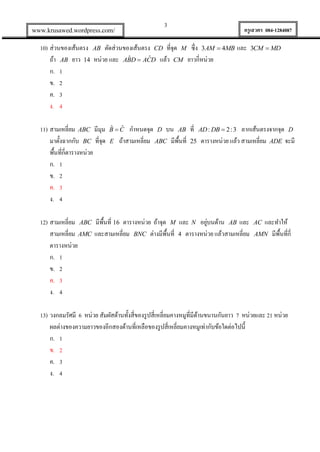 3

www.krusawed.wordpress.com/

ครูเสวตร 084-1284087

10) ส่วนของเส้นตรง AB ตัดส่วนของเส้นตรง CD ที่จุด M ซึ่ง 3AM  4MB และ
ˆ
ˆ
ถ้า AB ยาว 14 หน่วย และ ABD  ACD แล้ว CM ยาวกี่หน่วย
ก. 1
ข. 2
ค. 3
ง. 4
11) สามเหลี่ยม ABC มีมุม
มาตั้งฉากกับ BC ที่จุด
พื้นที่กี่ตารางหน่วย
ก. 1
ข. 2
ค. 3
ง. 4

3CM  MD

กาหนดจุด D บน AB ที่ AD : DB  2 : 3 ลากเส้นตรงจากจุด D
ถ้าสามเหลี่ยม ABC มีพ้นที่ 25 ตารางหน่วย แล้ว สามเหลี่ยม ADE จะมี
ื

ˆ ˆ
BC

E

่
12) สามเหลี่ยม ABC มีพ้นที่ 16 ตารางหน่วย ถ้าจุด M และ N อยูบนด้าน AB และ
ื
สามเหลี่ยม AMC และสามเหลี่ยม BNC ต่างมีพ้นที่ 4 ตารางหน่วย แล้วสามเหลี่ยม
ื
ตารางหน่วย
ก. 1
ข. 2
ค. 3
ง. 4

และทาให้
ื
AMN มีพ้นที่กี่

AC

13) วงกลมรัศมี 6 หน่วย สัมผัสด้านทั้งสี่ของรู ปสี่เหลี่ยมคางหมูที่มีดานขนานกันยาว 7 หน่วยและ 21 หน่วย
้
ผลต่างของความยาวของอีกสองด้านที่เหลือของรู ปสี่เหลี่ยมคางหมูเท่ากับข้อใดต่อไปนี้
ก. 1
ข. 2
ค. 3
ง. 4

 