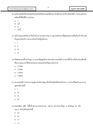www.krusawed.wordpress.com/

4

ครูเสวตร 084-1284087

14) รู ปหลายเหลี่ยมด้านเท่ามุมเท่ารู ปหนึ่งมีเส้นทแยงมุมทั้งหมด 20 เส้นและแนบในวงกลมรัศมี 1 หน่วย รู ปหลาย
เหลี่ยมนี้มีพ้นที่กี่ตารางหน่วย
ื
ก. 1
ข. 2
ค. 2
ง. 2 2
15) เทน้ า 40 ลูกบาศก์หน่วย ใส่แก้วทรงกรวยกลมความจุ 135 ลูกบาศก์หน่วย ที่มีจุดยอดกรวยเป็ นก้นแก้ว ถ้าระดับ
น้ าสูงจากก้นแก้ว 4 หน่วย แล้วแก้วใบนี้สูงกี่หน่วย
ก. 6
ข. 8
ค. 10
ง. 12
16) ถ้าตัดเซกเตอร์ที่รองรับมุม 14.4 องศาที่จุดศูนย์กลางของแผ่นวงกลมรัศมี 25 หน่วยทิงไป แล้วม้วนส่วนที่เหลือ
้
เป็ นกรวยกลม จะได้ปริ มาตรของกรวยกลมเท่ากับกี่ลูกบาศก์หน่วย
ก. 1,334
ข. 1,344
ค. 1, 433
ง. 1, 443
่
17) ทรงกลมรัศมี 3 หน่วย บรรจุอยูภายในพีระมิดฐานสี่เหลี่ยมจัตุรัสที่แต่ละด้านยาว 12 หน่วยได้พอดี จงหาความ
สูงของพีระมิดนี้
ก. 8
ข. 10
ค. 12
ง. 14
18) สามเหลี่ยม ABC มีพนที่ 60 ตารางหน่วย และ
้ื
tan A เท่ากับข้อใดต่อไปนี้
ก. 0.3
ข. 0.6
ค. 1.2
ง. 2.4

AB

ยาว 10 หน่วย ถ้ามุม

A

เท่ากับมุม

B

แล้ว

 