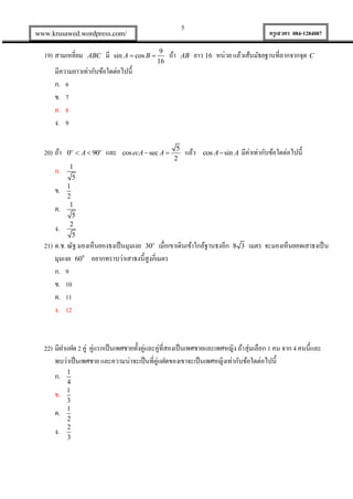 5

www.krusawed.wordpress.com/

19) สามเหลี่ยม

ABC

มี

sin A  cos B 

9
16

ถ้า

ครูเสวตร 084-1284087

AB

ยาว 16 หน่วย แล้วเส้นมัธยฐานที่ลากจากจุด C

มีความยาวเท่ากับข้อใดต่อไปนี้
ก. 6
ข. 7
ค. 8
ง. 9
20) ถ้า
ก.
ข.
ค.
ง.

0o  A  90o

และ

cos ecA  sec A 

5
2

แล้ว

cos A  sin A

มีค่าเท่ากับข้อใดต่อไปนี้

1
5
1
2
1
5
2
5

21) ด.ช. ณัฐ มองเห็นยองธงเป็ นมุมเงย 30o เมื่อเขาเดินเข้าใกล้ฐานธงอีก
มุมเงย 600 อยากทราบว่าเสาธงนี้สูงกี่เมตร
ก. 9
ข. 10
ค. 11
ง. 12

8 3

เมตร จะมองเห็นยอดเสาธงเป็ น

22) มีฝาแฝด 2 คู่ คู่แรกเป็ นเพศชายทั้งคู่และคู่ที่สองเป็ นเพศชายและเพศหญิง ถ้า สุ่มเลือก 1 คน จาก 4 คนนี้และ
พบว่าเป็ นเพศชาย และความน่าจะเป็ นที่คู่แฝดของเขาจะเป็ นเพศหญิงเท่ากับข้อใดต่อไปนี้
ก.
ข.
ค.
ง.

1
4
1
3
1
2
2
3

 