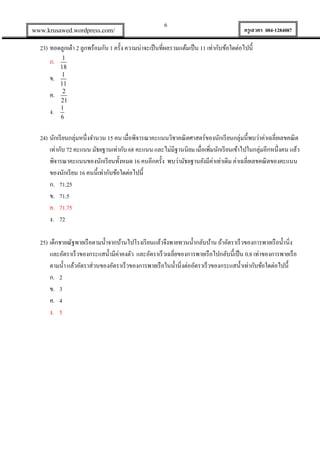 www.krusawed.wordpress.com/

6

ครูเสวตร 084-1284087

23) ทอดลูกเต๋ า 2 ลูกพร้อมกัน 1 ครั้ง ความน่าจะเป็ นที่ผลรวมแต้มเป็ น 11 เท่ากับข้อใดต่อไปนี้
ก.
ข.
ค.
ง.

1
18
1
11
2
21
1
6

24) นักเรี ยนกลุ่มหนึ่งจานวน 15 คน เมื่อพิจารณาคะแนนวิชาคณิ ตศาสตร์ของนักเรี ยนกลุ่มนี้พบว่าค่าเฉลี่ยเลขคณิ ต
เท่ากับ 72 คะแนน มัธยฐานเท่ากับ 68 คะแนน และไม่มีฐานนิยม เมื่อเพิมนักเรี ยนเข้าไปในกลุ่มอีกหนึ่งคน แล้ว
่
พิจารณาคะแนนของนักเรี ยนทั้งหมด 16 คนอีกครั้ง พบว่ามัธยฐานยังมีค่าเท่าเดิม ค่าเฉลี่ยเลขคณิ ตของคะแนน
ของนักเรี ยน 16 คนนี้เท่ากับข้อใดต่อไปนี้
ก. 71.25
ข. 71.5
ค. 71.75
ง. 72
25) เด็กชายณัฐพายเรื อตามน้ าจากบ้านไปโรงเรี ยนแล้วจึงพายทวนน้ ากลับบ้าน ถ้าอัตราเร็วของการพายเรื อน้ านิ่ง
และอัตราเร็วของกระแสน้ ามีค่าคงตัว และอัตราเร็วเฉลี่ยของการพายเรื อไปกลับนี้เป็ น 0.8 เท่าของการพายเรื อ
ตามน้ า แล้วอัตราส่วนของอัตราเร็วของการพายเรื อในน้ านิ่งต่ออัตราเร็วของกระแสน้ าเท่ากับข้อใดต่อไปนี้
ก. 2
ข. 3
ค. 4
ง. 5

 