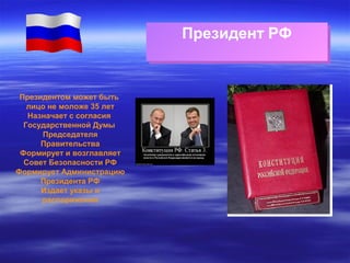 Президент РФ
Президент РФ

Президентом может быть
лицо не моложе 35 лет
Назначает с согласия
Государственной Думы
Председателя
Правительства
Формирует и возглавляет
Совет Безопасности РФ
Формирует Администрацию
Президента РФ
Издает указы и
распоряжения

 