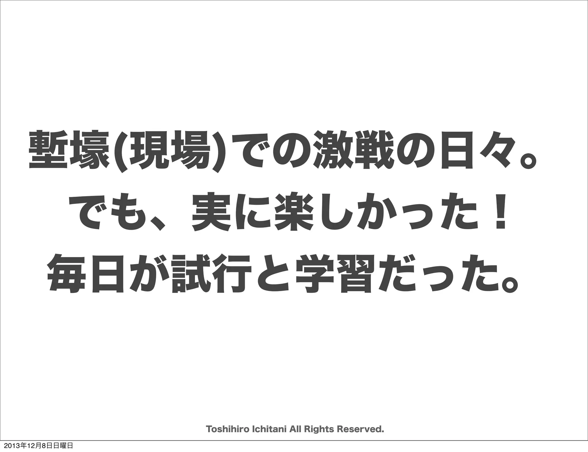 セットとポイント
目的実現の
ための選択肢が
いろいろある

検証(学び)から
何をどう作るか
徐々に
決められる。

手段と対象が
決まれば
ゴールまで
一直線でいく
迷わない

何を選ぶか
決めるために
試行し
検証する

セット

ポイント

Toshihiro Ichitani All Rights Reserved.
2013年12月8日日曜日

 