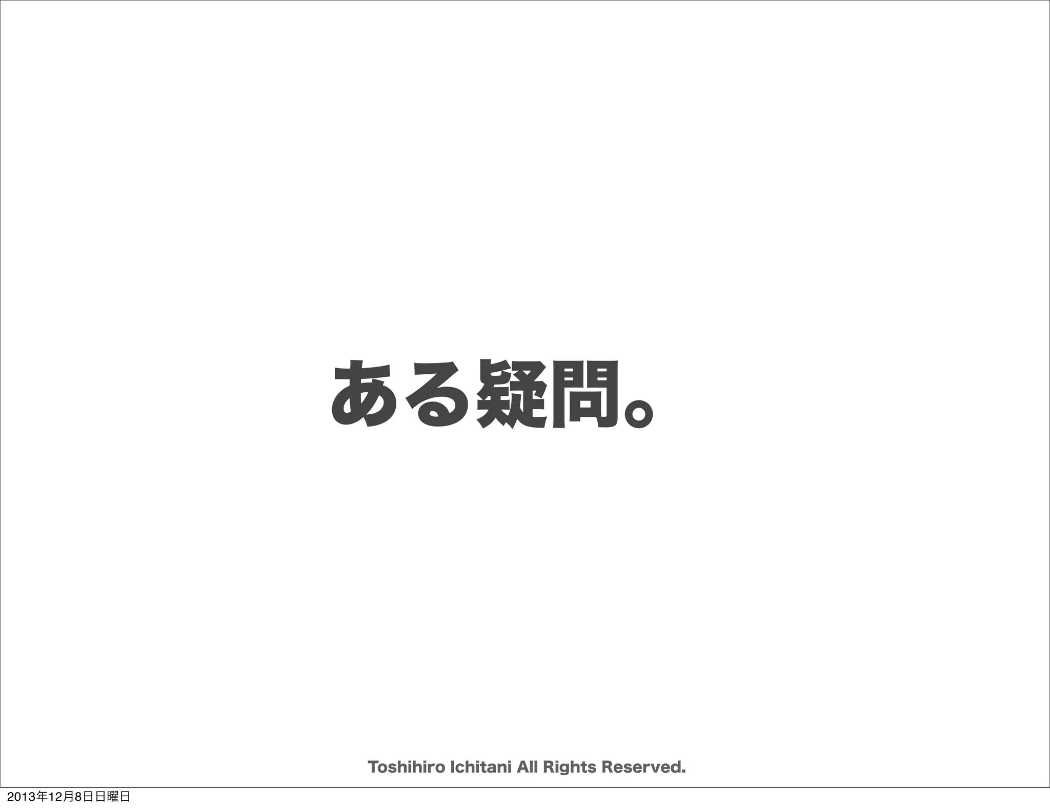 ソフトウェアを創り上げるもの
どういう
ルールで

誰のために

何を
誰が

誰と

「誰が」「誰と」「 誰のために」
「 どういうルール」で 「何を」作るか
Toshihiro Ichitani All Rights Reserved.
2013年12月8日日曜日

 