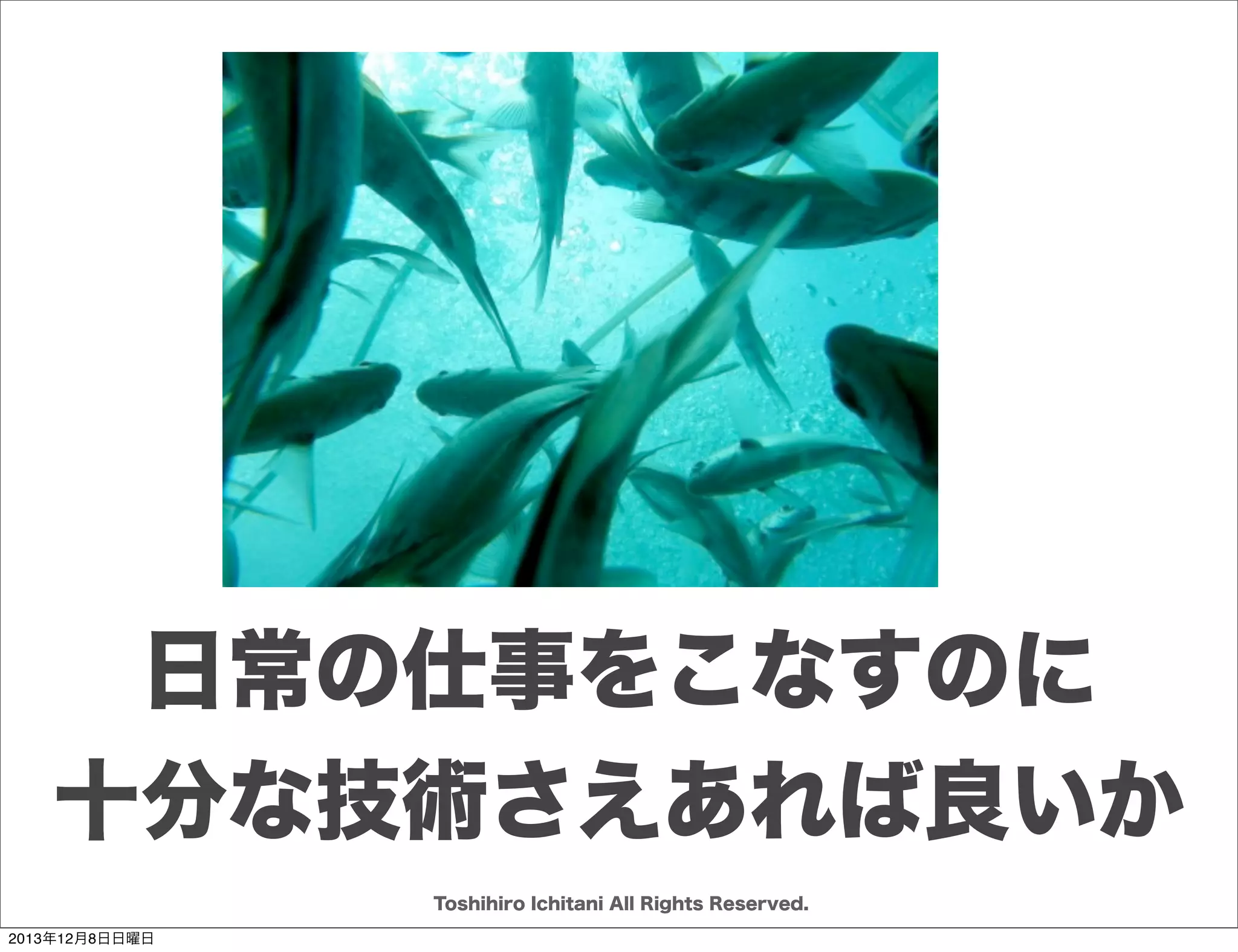 ソフトウェアを創り上げるもの
どういう
ルールで

誰のために

何を
誰が

誰と

とるべきHow(どうやってやるか)は
現場によって異なる
Toshihiro Ichitani All Rights Reserved.
2013年12月8日日曜日

 