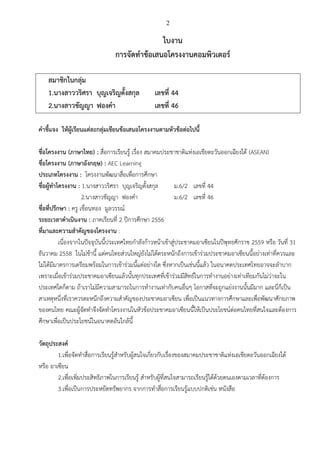 2

ใบงาน
การจัดทาข้อเสนอโครงงานคอมพิวเตอร์
สมาชิกในกลุ่ม
1.นางสาววริศรา บุญเจริญตั้งสกุล
2.นางสาวชัญญา ฟองคา

เลขที่ 44
เลขที่ 46

คาชี้แจง ให้ผู้เรียนแต่ละกลุ่มเขียนข้อเสนอโครงงานตามหัวข้อต่อไปนี้
ชื่อโครงงาน (ภาษาไทย) : สื่อการเรียนรู้ เรื่อง สมาคมประชาชาติแห่งเอเชียตะวันออกเฉียงใต้ (ASEAN)
ชื่อโครงงาน (ภาษาอังกฤษ) : AEC Learning
ประเภทโครงงาน : โครงงานพัฒนาสื่อเพื่อการศึกษา
ชื่อผู้ทาโครงงาน : 1.นางสาววริศรา บุญเจริญตั้งสกุล
ม.6/2 เลขที่ 44
2.นางสาวชัญญา ฟองคา
ม.6/2 เลขที่ 46
ชื่อที่ปรึกษา : ครู เขื่อนทอง มูลวรรณ์
ระยะเวลาดาเนินงาน : ภาคเรียนที่ 2 ปีการศึกษา 2556
ที่มาและความสาคัญของโครงงาน :
เนื่องจากในปัจจุบันนี้ประเทศไทยกาลังก้าวหน้าเข้าสู่ประชาคมอาเซียนในปีพุทธศักราช 2559 หรือ วันที่ 31
ธันวาคม 2558 ในไม่ช้านี้ แต่คนไทยส่วนใหญ่ยังไม่ได้ตระหนักถึงการเข้าร่วมประชาคมอาเซียนนี้อย่างเท่าที่ควรและ
ไม่ได้มีมาตรการเตรียมพร้อมในการเข้าร่วมนี้แต่อย่างใด ซึ่งหากเป็นเช่นนี้แล้ว ในอนาคตประเทศไทยอาจจะลาบาก
เพราะเมื่อเข้าร่วมประชาคมอาเซียนแล้วนั้นทุกประเทศที่เข้าร่วมมีสิทธ์ในการทางานอย่างเท่าเทียมกันไม่ว่าจะใน
ประเทศใดก็ตาม ถ้าเราไม่มีความสามารถในการทางานเท่ากับคนอื่นๆ โอกาสที่จะถูกแย่งงานนั้นมีมาก และนี่ก็เป็น
สาเหตุหนึ่งที่เราควรตะหนึกถึงความสาคัญของประชาคมอาเซียน เพื่อเป็นแนวทางการศึกษาและเพื่อพัฒนาศักยภาพ
ของคนไทย คณะผู้จัดทาจึงจัดทาโครงงานในหัวข้อประชาคมอาเซียนนี้ให้เป็นประโยชน์ต่อคนไทยที่สนใจและต้องการ
ศึกษาเพื่อเป็นประโยชน์ในอนาคตอันใกล้นี้
วัตถุประสงค์
1.เพื่อจัดทาสื่อการเรียนรู้สาหรับผู้สนใจเกี่ยวกับเรื่องของสมาคมประชาชาติแห่งเอเชียตะวันออกเฉียงใต้
หรือ อาเซียน
2.เพื่อเพิ่มประสิทธิภาพในการเรียนรู้ สาหรับผู้ที่สนใจสามารถเรียนรู้ได้ด้วยตนเองตามเวลาที่ต้องการ
3.เพื่อเป็นการประหยัดทรัพยากร จากการทาสื่อการเรียนรู้แบบปกติเช่น หนังสือ

 