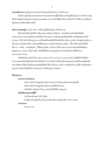 3

ขอบเขตโครงงาน (คุณลักษณะ ขอบเขต เงื่อนไขและข้อจากัดของการทาโครงงาน)
มีองค์ความรู้ในเรื่องประชาคมสามารถต่อยอดองค์ความรู้นี้เป็นสื่อการเรียนรู้เพื่อเป็นแนวทางการศึกษาของผู้
ที่สนใจ ข้อมูลมีประโยชน์ครอบคลุมทุกรายละเอียด สามารถนาไปใช้พัฒนาศักยภาพได้จริง มีการใช้โปรแกรมที่ทุกคน
ที่สนใจสามารถศึกษาได้อย่างทั่วถึง
หลักการและทฤษฎี (ความรู้ หลักการ หรือทฤษฎีที่สนับสนุนการทาโครงงาน)
สื่อนาเสนอในปัจจุบันได้มีการพัฒนารูปแบบใหม่ความโด่ดเด่น น่าสนใจด้วยเทคโนโลยีมัลติมีเดีย
(Multimedia) การนาเสนอข้อความหรือเนื้อหาปริมาณมากๆ ในลักษณะของสิ่งพิมพ์หรือ หนังสืออิเล็กทรอนิกส์
(e-Book) ก็มีการปรับเปลี่ยนรูปแบบจากสิ่งพิมพ์หรือหนังสือที่เป็นไฟล์เนื้อหาเพียง อย่างเดียว ต้องดูด้วยเทคนิคการ
เลื่อนจอภาพ ไปเป็นเทคนิคการนาเสนอที่มีลักษณะการเปิดหน้าหนังสอแบบเสมือน เนื้อหาที่นาเสนอเป็นได้ทั้ง
ข้อความ ภาพนิ่ง ภาพเคลื่อนไหว วิดีทัศน์ และเสียง อันเป็นการใช้ความสามารถของเทคโนโลยีมัลติมีเดียมา
ผสมผสานกบ e-Book ได้อย่างลงตัว เป็นสื่อที่ได้รับความนิยมสูงอย่างมากในปัจจุบันภายใต้ชื่อเรียกว่า
Multimedia e-Book
หนังสืออิเล็กทรอนิกส์ หรือ e-Book ย่อมาจากคาว่า electronic book หมายถึง หนังสือที่สร้างขึ้นด้วย
โปรแกรมคอมพิวเตอร์มีลักษณะคล้ายหนังสือจริง สามารถเปิดอ่านได้ในเครื่องคอมพิวเตอร์ และมีลักษณะพิเศษคือ
สามารถสื่อสารกับผู้อ่านในลักษณะของมัลติมีเดียได้ ได้แก่ ข้อความ ภาพนิ่ง ภาพเคลื่อนไหว และเสียง แต่ยังคงรักษา
รูปแบบความเป็นหนังสือไว้ไม่ว่าจะเป็นรูปร่าง หรือลักษณะการเปิดอ่าน
วิธีดาเนินงาน
แนวทางการดาเนินงาน
1.ศึกษา ค้นคว้าหาข้อมูลเกี่ยวกับสมาคมประชาชาติแห่งเอเชียตะวันออกเฉียงใต้
2.ศึกษา ค้นคว้าหาข้อมูลเกี่ยวกับโปรแกรมที่ใช้ทาโครงงาน
3.จัดทาสื่อการเรียนรู้ ปรับปรุง และแก้ไขสื่อให้มีความสมบูรณ์
เครื่องมือและอุปกรณ์ที่ใช้
1.เครื่องคอมพิวเตอร์ หรือ โน้ตบุ๊ค
2.หนังสือ หรือ คู่มือเกี่ยวกับโปรแกรมสร้างสื่อการเรียนรู้ หรือ การทา e-book
งบประมาณ
100-200 บาท

 