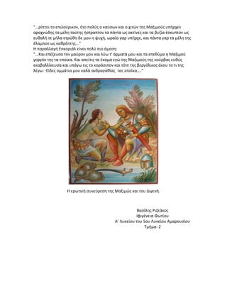 "...ρίπτει το επιλούρικον, ήτο πολύς ο καύσων και ο χιτών της Μαξιμούς υπήρχεν
αραχνώδης τα μέλη ταύτης ήστραπτον τα πάντα ως ακτίνες και τα βυζία έσκυπτον ως
ευθαλή τε μήλα ετρώθη δε μου η ψυχή, ωραία γαρ υπήρχε, και πάντα γαρ τα μέλη της
έλαμπον ως καθρέπτης..."
Η παραλλαγή Εσκοριάλ είναι πολύ πιο άμεση:
"...Και επέζευσα τον μαύρον μου και λύω τ' άρματά μου και τα επεθύμα η Μαξιμού
γοργόν της τα εποίκα. Και απείτις τα έκαμα εγώ της Μαξιμούς της κούρβας ευθύς
εκαβαλλίκευσα και υπάγω εις το κοράσιπον και τότε της βεργόλικος άκου το τι της
λέγω: -Είδες ομμάτια μου καλά ανδραγαθίας τας εποίκα;..."

Η ερωτική συνεύρεση της Μαξιμώς και του Διγενή.

Βασίλης Ριζεάκος
Ιφιγένεια Φωτίου
Α’ Λυκείου του 5ου Λυκείου Αμαρουσίου
Τμήμα: 2

 