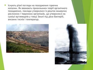 

Існують різні погляди на походження горючих
копалин. Як вважають прихильники теорії органічного
походження, поклади утворилися із решток вимерлих
рослинних і тваринних організмів, що утворилися на
суміші вуглеводнів у товщі Землі під дією бактерій,
високих тисків і температур.

8

 